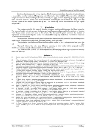 Hybrid fuzzy social mobility model
DOI: 10.9790/0661-17610111 www.iosrjournals.org 11 | Page
Previous algorithm consists of four stepwise. The first stepwise calculates the social attraction between
a node and the possible locations. More precise, we will apply the steps in (§4.1). Then we sort the calculated
weights and we store them ascending in W1array. Similarly, we apply equation (5) but by giving greater weight
to the site which receives a smaller value in the calculation. These weights will be store in W2 array. Third step
adds the values of both arrays together one by one. The fourth step selects the destination that get highest
weight in W3 .
V. Conclusion
The work presented in this research aimed to provide a realistic mobility model for Manet networks.
The proposed model took into account the human and social aspects and geographical restrictions of location.
Three fuzzy control system were used in this article. The first control system addressed the problem of
imprecision in social relationships the second was dedicated for fuzzy map production. The third one were used
for destination determination.
We proved that the imprecision in social relations and determining the destination places had a positive
impact on the simulation process because this model is closer to the real world.
The simulation is applied using Matlab toolbox and the number of fuzzy rules generated was more than
300 rules.
The result obtained has not a large difference according to other works, but the proposed model is
flexible and accurate enough to be a competence with other works.
This work can open accesses. The most important will the applying of fuzzy logic to detect the itinerary
paths with obstacles.
References
[1] Radhika Ranjan Roy (2011) "Handbook of Mobile Ad Hoc Networks for Mobility Models" Springer 2011, ISBN 978-1-4419-6048-
1
[2] F. Bai, N. Sadagopan, A. Helmy, "The important framework for analyzing the impact of mobility on performance of routing for ad
hoc networks", Ad Hoc Networks Journal - Elsevier Science, vol. 1, pp.383-403, Novomber, 2003
[3] Fuzzy Sets, Fuzzy Logic, Applications (Series on Advances in Mathematics for Applied Sciences), January 1, 1996, by George
Bojadziev , Maria Bojadziev, ISBN-13: 978-9810223885 ISBN-10: 9810223889
[4] Apurva Sharma , Gurpreet, Jaswinder Singh (2013) " MOBILITY MODELS FOR MANET: MATHEMATICAL PERSPECTIVE",
International Journal of Advanced Research in Engineering and Applied Sciences. ISSN: 2278-6252, Vol. 2, No. 5, May 2013
[5] Fan Bai, Ahmed Helmy, "A Survey of Mobility Modeling and Analysis in Wireless Adhoc Networks", Book Chapter in the book
"Wireless Ad Hoc and Sensor Networks", Springer, October 2006, ISBN: 978-0-387-25483-8.
[6] Abinasha Mohan & Bobby Sharma (2015) " A Survey of Random Walk Mobility Model for Congestion Control in MANET’s",
International Journal of Computer Applications , Volume 111 – No 7, February 2015
[7] NARDINE BASTA, AMAL EL-NAHAS, HANS-PETER GROSSMANN, SLIM ABDENNADHER GEO-SOCIAL
MOBILITY MODEL FOR VANET SIMULATION.Journal of Mobile Multimedia, Vol. 10, No. 1&2 (2014) 107–127 c Rinton
Press.
[8] C. Mascol and M. Musolesi, “Designing mobility models based on social network theory,” ACM SIGMOBILE Mobile Computing
and Communication Review, vol. 11, pp. 59–70, 2007.
[9] GuoDong Kang, An group behavior Mobility model for opportunistic ad hoc networks, (ICUFN), 2015 Seventh International
Conference on Ubiquitous and Future Networks, 2015, 186 – 190
[10] Karim, L.; Mahmoud, Q.H. A hybrid mobility model based on social, cultural and language diversity, International Conference on
Collaborative Computing: Networking, Applications and Worksharing, 2013 9th,197-204
[11] A. Amirshahi , M. Fathi , M. Romoozi and M. Assarian, A Fuzzy Realistic Mobility Model for VANET , IJCSI International
Journal of Computer Science Issues, Vol. 8, Issue 5, No 3, September 2011 ISSN :1694-0814
[12] A. Amirshahi , M. Fathi , M. Romoozi and M. Assarian, 'A Fuzzy Realistic Mobility Model For Ad hoc Networks', Journal of
Advances in Computer Engineering and Technology, Volume 1, Issue 1, Winter 2015, 9-18
[13] S. Kumar, S. C. Sharma, and B. Suman, “Mobility metrics based classification & analysis of mobility model for tactical network,”
International Journal of Next-Generation Networks (IJNGN), vol. 2, no. 3, September 2010.
[14] Khaledi, M.J.; Rabiee, H.R.; Khaledi, M.H, Fuzzy Mobility Analyzer: A Framework for Evaluating Mobility Models in Mobile Ad-
Hoc Networks. Wireless Communications and Networking Conference (WCNC), 2010 IEEE, 1-6
[15] Priya Shrivastava, Sushil Kumar, and Manish Shrivastava (2014) " Study of Mobile Ad hoc Networks" , International Journal of
Computer Applications , Volume 86 – No 3, January 2014
[16] T. Camp, J. Boleng, and V. Davies, “A survey of mobility models for ad hoc network research,” Wireless Commun. Mobile
Comput. (WCMC), Special Issue on Mobile Ad Hoc Networking: Research, Trends and Applications,vol. 2, no. 5, pp. 483–502,
2002.
 
