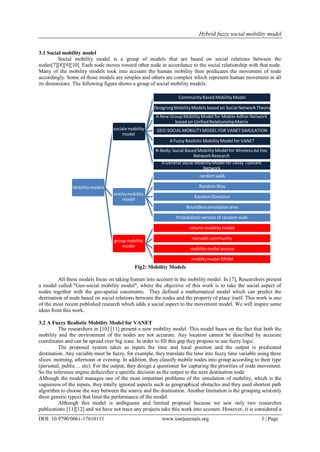 Hybrid fuzzy social mobility model
DOI: 10.9790/0661-17610111 www.iosrjournals.org 3 | Page
3.1 Social mobility model
Social mobility model is a group of models that are based on social relations between the
nodes[7][8][9][10]. Each node moves toward other node in accordance to the social relationship with that node.
Many of the mobility models took into account the human mobility then predicates the movement of node
accordingly. Some of those models are simples and others are complex which represent human movement in all
its dimensions. The following figure shows a group of social mobility models.
Fig2: Mobility Models
All these models focus on taking human into account in the mobility model. In [7], Researchers present
a model called "Geo-social mobility model", where the objective of this work is to take the social aspect of
nodes together with the geo-spatial constraints. They defined a mathematical model which can predict the
destination of node based on social relations between the nodes and the property of place itself. This work is one
of the most recent published research which adds a social aspect to the movement model. We will inspire some
ideas from this work.
3.2 A Fuzzy Realistic Mobility Model for VANET
The researchers in [10] [11] present a new mobility model. This model bases on the fact that both the
mobility and the environment of the nodes are not accurate. Any location cannot be described by accurate
coordinates and can be spread over big zone. In order to fill this gap they propose to use fuzzy logic.
The proposed system takes as inputs the time and local position and the output is predicated
destination. Any variable must be fuzzy, for example, they translate the time into fuzzy time variable using three
slices: morning, afternoon or evening. In addition, they classify mobile nodes into group according to their type
(personal, public ... etc). For the output, they design a questioner for capturing the priorities of node movement.
So the inference engine defuzzifier a specific decision as the output to the next destination node
Although the model manages one of the most important problems of the simulation of mobility, which is the
vagueness of the inputs, they totally ignored aspects such as geographical obstacles and they used shortest path
algorithm to choose the way between the source and the destination. Another limitation is the grouping sets(only
three generic types) that limit the performance of the model.
Although this model is ambiguous and limited proposal because we saw only two researches
publications [11][12] and we have not trace any projects take this work into account. However, it is considered a
Mobilitymodels
sociale mobility
model
Community Based Mobility Model
DesigningMobility Models based on Social NetworkTheory
A New Group Mobility Model for Mobile Adhoc Network
based on Unified RelationshipMatrix
GEO-SOCIALMOBILITYMODEL FOR VANETSIMULATION
A Fuzzy Realistic Mobility Model for VANET
N-Body:Social Based Mobility Model for Wireless Ad Hoc
NetworkResearch
A General Social Mobility Model for Delay Tolerant
Network
entitiymobility
model
random walk
RandomWay
RandomDirection
Boundlesssimulationarea
Probabilisticversion of random walk
group mobility
model
column mobility model
nomadic community
mobilitymodel pursue
mobilty model RPGM
 