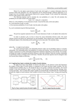 Hybrid fuzzy social mobility model
DOI: 10.9790/0661-17610111 www.iosrjournals.org 5 | Page
Where Si is the sphere social relation of each node with length n, it contains information about the
locations Lithat node repeatedly visit. This information can be collected through a dedicate application or via
Google trace site or through a questionnaire filled out by a group of people. It also contains the relationship
between nodes and the causes of the visit.
The following equation used to calculate the visit probability of a node. We will calculate this
probability for all nodes located in the same sphere.
Tij t = 1 − x Stij t + x. Slij t 1
Where Tij is the probability of visit (attraction) of node i toward all the node j in the same sphere.
Stij is the attraction of node i to node j.
x is the maximum probability of visit of node i into the nodes in the sphere.
Stij can be calculated using the following formula
Stij t = Lij t
n
k=1
(2)
The previous equation represents the sum of social attractions of node i to all spheres that contain the
node j.
In order to calculate Lij t , we have to know the social relationships between nodes. The social
relations classify into family ties, professional ties and friendship. These relations have weights attributable for
building the degree of the relationship and the preference by the same node. This calculate using:
Lij t = Wijk
(3)
m
k=1
where Wijk
: is weight of such relation.
As it had mentioned before, the relationship between nodes can be friendship, family or coworker
relationship. This relationship affects the probability of visiting such location. These relationships has not fixed
weights as proposed in [7].This relationship changed their importance depending on time and day. For example,
at holidays the weight of friendship and family relations is more than workdays, while the coworker relationship
is significantly strong in workdays and in work hours. Therefore, the previous equation must be changed to take
into account these weights as following.
Lij t = Ck t, d ∗ Wijk
(4)
m
k=1
4.1.1 Applying fuzzy logic to calculate the weights of social relations:
We apply fuzzy logic using Matlab. As shown in the figure 3.a, the inference system that determines
the weights of three types of social relation, is composed of two inputs and three output variables. The first
variable presents weekdays (fig 3.c). We divide the days in two groups: weekends and workdays. The second
variable is time that presented in figure 3.d that is divide in five amounts (early morning, morning, noon,
evening and night) . Also we define three output variables (CoworkerWeight, FriendWieght and FamilyWeight)
presents the weights of social relations. Each variable is divide in three amount: weak , average and strong (fig
3.b).
Fig 3.b: output function memberFig 3.a: fuzzy control system of social weights
 
