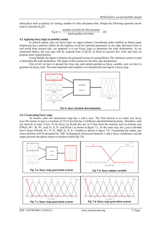Hybrid fuzzy social mobility model
DOI: 10.9790/0661-17610111 www.iosrjournals.org 7 | Page
about place such as priority of visiting, number of visits and pause time. Simply the following equation can be
used to calculate Slij t :
Slij t =
number of visits for this location
total number of visites
(4)
4.2 Applying fuzzy logic in mobility model
In control system, they use fuzzy logic on vague systems. Considering nodes mobility as being vague
(imprecise) has a positive effects on the majority of ad hoc network parameters in one side, and more close to
real world from second side, our proposal is to use Fuzzy logic to determine the node destinations. As we
mentioned before, the next part will be inspired from [11][12]. In brief we present this work and next we
propose some improvements.
Using Matlab, the figure 6 despites the proposed system (LocationDeter). The inference system is used
to determine the node destination. The inputs of this system are the time, day and position.
First of all, we have to present the time, day and current position as fuzzy variable, next we have to
generate the fuzzy rules. The most important and complex is to translate the real map to a fuzzy map.
4.2.1 Generating Fuzzy map.
As known, each two dimensions map has x and y axes. The first mission is to create tow fuzzy
axes.The terrain in spot is a location of 12x12 km that has 12 different and distributed locations. Therefore, each
axe must be at least 12 km. To be fuzzy we divide this axe in 9 slice from the extreme west to extreme east
(FWest, W+, W, W-, mid, E-, E, E+ and FEast ) as shown in figure 7.c. As the same way, the y axe is divided
into 9 slices (FNorth, N+, N, N-, MID, S-, S, S+, Fsouth) as shown in figure 7.d. Concerning the output, any
source position will be presented by "full" at thenearest intersection between x and y fuzzy coordinates, and the
empty presents the places where no location found (fig 7.b).
Fig 7.d: fuzzy map generation systemFig 7.c: fuzzy map generation system
Fig 7.b: fuzzy output variableFig 7.a: fuzzy map generation system
Fig 6: fuzzy location determination
 