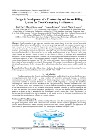 IOSR Journal of Computer Engineering (IOSR-JCE)
e-ISSN: 2278-0661,p-ISSN: 2278-8727, Volume 17, Issue 6, Ver. II (Nov – Dec. 2015), PP 01-23
www.iosrjournals.org
DOI: 10.9790/0661-17620123 www.iosrjournals.org 1 | Page
Design & Development of a Trustworthy and Secure Billing
System for Cloud Computing Architecture
Prof.Dr.G.Manoj Someswar1
, Firdous Rehana2
, Mohd.Abdul Kareem3
1. B.Tech., M.S.(USA), M.C.A., Ph.D., Professor & Dean (Research), Department Of CSE, Nawab Shah Alam
Khan College of Engineering & Technology, Affiliated to JNTUH, Malakpet, Hyderabad, Telangana, India.
2. M.Tech. (CSE), Assistant Professor, Department Of CSE, Nawab Shah Alam Khan College of Engineering &
Technology, Affiliated to JNTUH, Malakpet, Hyderabad, Telangana, India.
3. M.Tech. (CSE), Nawab Shah Alam Khan College of Engineering & Technology, Affiliated to JNTUH,
Malakpet, Hyderabad, Telangana, India.
Abstract: Cloud computing is an important transition that makes change in service oriented computing
technology. Cloud service provider follows pay-as-you-go pricing approach which means consumer uses as
many resources as he need and billed by the provider based on the resource consumed. CSP give a quality of
service in the form of a service level agreement. For transparent billing, each billing transaction should be
protected against forgery and false modifications. Although CSPs provide service billing records, they cannot
provide trustworthiness. It is due to user or CSP can modify the billing records. In this case even a third party
cannot confirm that the user’s record is correct or CSPs record is correct. To overcome these limitations we
introduced a secure billing system called THEMIS. For secure billing system THEMIS introduces a concept of
cloud notary authority (CNA). CNA generates mutually verifiable binding information that can be used to
resolve future disputes between user and CSP. This project will produce the secure billing through monitoring
the service level agreement (SLA) by using the SMon module. CNA can get a service logs from SMon and stored
it in a local repository for further reference. Even administrator of a cloud system cannot modify or falsify the
data.
Keywords: Cloud Service Provider, Cloud Notary Authority, Service Level Agreement, Accounting Processor
for Event Logs, Secure Virtual Machine Execution, GRASP, TISA, VIPM.
I. Introduction
Cloud computing, or the cloud, is a colloquial expression used to describe a variety of different types
of computing concepts that involve a large number of computers connected through a real-time
communication network shows such as Internet.[1]
Cloud computing is a term without a commonly accepted
unequivocal scientific or technical definition. In science, cloud computing is a synonym for distributed
computing over a network and means the ability to run a program on many connected computers at the same
time. The phrase is also, more commonly used to refer to network-based services which appear to be provided
by real server hardware, which in fact are served up by virtual hardware, simulated by software running on one
or more real machines. Such virtual servers do not physically exist and can therefore be moved around and
scaled up (or down) on the fly without affecting the end user - arguably, rather like a cloud. The popularity of
the term can be attributed to its use in marketing to sell hosted services in the sense of application service
provisioning that run client server software on a remote location.
Architecture Of Cloud Computing
It all starts with the front-end interface seen by individual users. The user’s request then gets passed to
the system management, which finds correct resources and then calls the system’s appropriate provisioning
services. These services slice out the necessary resources in the cloud, cast the appropriate web application and
either creates or opens the requested document. The below figure shows the concept of cloud.
Figure 1: Architecture Of Cloud Computing
 