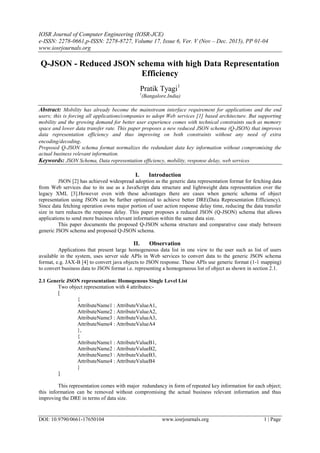 IOSR Journal of Computer Engineering (IOSR-JCE)
e-ISSN: 2278-0661,p-ISSN: 2278-8727, Volume 17, Issue 6, Ver. V (Nov – Dec. 2015), PP 01-04
www.iosrjournals.org
DOI: 10.9790/0661-17650104 www.iosrjournals.org 1 | Page
Q-JSON - Reduced JSON schema with high Data Representation
Efficiency
Pratik Tyagi1
1
(Bangalore,India)
Abstract: Mobility has already become the mainstream interface requirement for applications and the end
users; this is forcing all applications/companies to adopt Web services [1] based architecture. But supporting
mobility and the growing demand for better user experience comes with technical constraints such as memory
space and lower data transfer rate. This paper proposes a new reduced JSON schema (Q-JSON) that improves
data representation efficiency and thus improving on both constraints without any need of extra
encoding/decoding.
Proposed Q-JSON schema format normalizes the redundant data key information without compromising the
actual business relevant information.
Keywords: JSON Schema, Data representation efficiency, mobility, response delay, web services
I. Introduction
JSON [2] has achieved widespread adoption as the generic data representation format for fetching data
from Web services due to its use as a JavaScript data structure and lightweight data representation over the
legacy XML [3].However even with these advantages there are cases when generic schema of object
representation using JSON can be further optimized to achieve better DRE(Data Representation Efficiency).
Since data fetching operation owns major portion of user action response delay time, reducing the data transfer
size in turn reduces the response delay. This paper proposes a reduced JSON (Q-JSON) schema that allows
applications to send more business relevant information within the same data size.
This paper documents the proposed Q-JSON schema structure and comparative case study between
generic JSON schema and proposed Q-JSON schema.
II. Observation
Applications that present large homogeneous data list in one view to the user such as list of users
available in the system, uses server side APIs in Web services to convert data to the generic JSON schema
format, e.g. JAX-B [4] to convert java objects to JSON response. These APIs use generic format (1-1 mapping)
to convert business data to JSON format i.e. representing a homogeneous list of object as shown in section 2.1.
2.1 Generic JSON representation: Homogenous Single Level List
Two object representation with 4 attributes:-
[
{
AttributeName1 : AttributeValueA1,
AttributeName2 : AttributeValueA2,
AttributeName3 : AttributeValueA3,
AttributeName4 : AttributeValueA4
},
{
AttributeName1 : AttributeValueB1,
AttributeName2 : AttributeValueB2,
AttributeName3 : AttributeValueB3,
AttributeName4 : AttributeValueB4
}
]
This representation comes with major redundancy in form of repeated key information for each object;
this information can be removed without compromising the actual business relevant information and thus
improving the DRE in terms of data size.
 