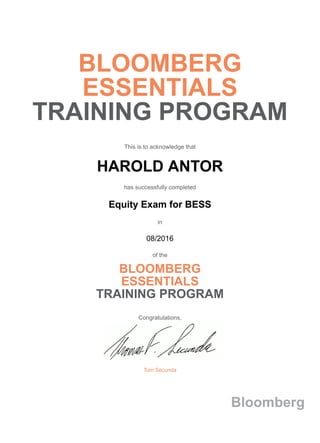 BLOOMBERG
ESSENTIALS
TRAINING PROGRAM
This is to acknowledge that
HAROLD ANTOR
has successfully completed
Equity Exam for BESS
in
08/2016
of the
BLOOMBERG
ESSENTIALS
TRAINING PROGRAM
Congratulations,
Tom Secunda
Bloomberg
 