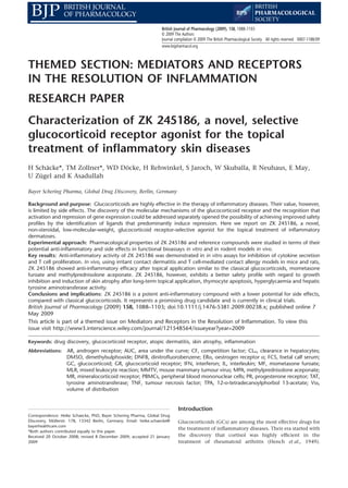 THEMED SECTION: MEDIATORS AND RECEPTORS
IN THE RESOLUTION OF INFLAMMATION
RESEARCH PAPER
Characterization of ZK 245186, a novel, selective
glucocorticoid receptor agonist for the topical
treatment of inﬂammatory skin diseasesbph_238 1088..1103
H Schäcke*, TM Zollner*, WD Döcke, H Rehwinkel, S Jaroch, W Skuballa, R Neuhaus, E May,
U Zügel and K Asadullah
Bayer Schering Pharma, Global Drug Discovery, Berlin, Germany
Background and purpose: Glucocorticoids are highly effective in the therapy of inﬂammatory diseases. Their value, however,
is limited by side effects. The discovery of the molecular mechanisms of the glucocorticoid receptor and the recognition that
activation and repression of gene expression could be addressed separately opened the possibility of achieving improved safety
proﬁles by the identiﬁcation of ligands that predominantly induce repression. Here we report on ZK 245186, a novel,
non-steroidal, low-molecular-weight, glucocorticoid receptor-selective agonist for the topical treatment of inﬂammatory
dermatoses.
Experimental approach: Pharmacological properties of ZK 245186 and reference compounds were studied in terms of their
potential anti-inﬂammatory and side effects in functional bioassays in vitro and in rodent models in vivo.
Key results: Anti-inﬂammatory activity of ZK 245186 was demonstrated in in vitro assays for inhibition of cytokine secretion
and T cell proliferation. In vivo, using irritant contact dermatitis and T cell-mediated contact allergy models in mice and rats,
ZK 245186 showed anti-inﬂammatory efﬁcacy after topical application similar to the classical glucocorticoids, mometasone
furoate and methylprednisolone aceponate. ZK 245186, however, exhibits a better safety proﬁle with regard to growth
inhibition and induction of skin atrophy after long-term topical application, thymocyte apoptosis, hyperglycaemia and hepatic
tyrosine aminotransferase activity.
Conclusions and implications: ZK 245186 is a potent anti-inﬂammatory compound with a lower potential for side effects,
compared with classical glucocorticoids. It represents a promising drug candidate and is currently in clinical trials.
British Journal of Pharmacology (2009) 158, 1088–1103; doi:10.1111/j.1476-5381.2009.00238.x; published online 7
May 2009
This article is part of a themed issue on Mediators and Receptors in the Resolution of Inﬂammation. To view this
issue visit http://www3.interscience.wiley.com/journal/121548564/issueyear?year=2009
Keywords: drug discovery, glucocorticoid receptor, atopic dermatitis, skin atrophy, inﬂammation
Abbreviations: AR, androgen receptor; AUC, area under the curve; CF, competition factor; CLH, clearance in hepatocytes;
DMSO, dimethylsulphoxide; DNFB, dinitroﬂuorobenzene; ERa, oestrogen receptor a; FCS, foetal calf serum;
GC, glucocorticoid; GR, glucocorticoid receptor; IFN, interferon; IL, interleukin; MF, mometasone furoate;
MLR, mixed leukocyte reaction; MMTV, mouse mammary tumour virus; MPA, methylprednisolone aceponate;
MR, mineralocorticoid receptor; PBMCs, peripheral blood mononuclear cells; PR, progesterone receptor; TAT,
tyrosine aminotransferase; TNF, tumour necrosis factor; TPA, 12-o-tetradecanoylphorbol 13-acetate; Vss,
volume of distribution
Introduction
Glucocorticoids (GCs) are among the most effective drugs for
the treatment of inﬂammatory diseases. Their era started with
the discovery that cortisol was highly efﬁcient in the
treatment of rheumatoid arthritis (Hench et al., 1949).
Correspondence: Heike Schaecke, PhD, Bayer Schering Pharma, Global Drug
Discovery, Müllerstr. 178, 13342 Berlin, Germany. Email: heike.schaecke@
bayerhealthcare.com
*Both authors contributed equally to this paper.
Received 20 October 2008; revised 8 December 2009; accepted 21 January
2009
British Journal of Pharmacology (2009), 158, 1088–1103
© 2009 The Authors
Journal compilation © 2009 The British Pharmacological Society All rights reserved 0007-1188/09
www.brjpharmacol.org
 