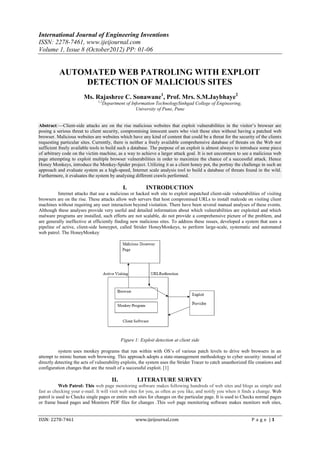 International Journal of Engineering Inventions
ISSN: 2278-7461, www.ijeijournal.com
Volume 1, Issue 8 (October2012) PP: 01-06


           AUTOMATED WEB PATROLING WITH EXPLOIT
               DETECTION OF MALICIOUS SITES
                        Ms. Rajashree C. Sonawane1, Prof. Mrs. S.M.Jaybhaye2
                               1,2
                                 Department of Information TechnologySinhgad College of Engineering,
                                                 University of Pune, Pune


Abstract:––Client-side attacks are on the rise malicious websites that exploit vulnerabilities in the visitor’s browser are
posing a serious threat to client security, compromising innocent users who visit these sites without having a patched web
browser. Malicious websites are websites which have any kind of content that could be a threat for the security of the clients
requesting particular sites. Currently, there is neither a freely available comprehensive database of threats on the Web nor
sufficient freely available tools to build such a database. The purpose of an exploit is almost always to introduce some piece
of arbitrary code on the victim machine, as a way to achieve a larger attack goal. It is not uncommon to see a malicious web
page attempting to exploit multiple browser vulnerabilities in order to maximize the chance of a successful attack. Hence
Honey Monkeys, introduce the Monkey-Spider project. Utilizing it as a client honey pot, the portray the challenge in such an
approach and evaluate system as a high-speed, Internet scale analysis tool to build a database of threats found in the wild.
Furthermore, it evaluates the system by analysing different crawls performed.

                                              I.          INTRODUCTION
          Internet attacks that use a malicious or hacked web site to exploit unpatched client-side vulnerabilities of visiting
browsers are on the rise. These attacks allow web servers that host compromised URLs to install malcode on visiting client
machines without requiring any user interaction beyond visitation. There have been several manual analyses of these events.
Although these analyses provide very useful and detailed information about which vulnerabilities are exploited and which
malware programs are installed, such efforts are not scalable, do not provide a comprehensive picture of the problem, and
are generally ineffective at efficiently finding new malicious sites. To address these issues, developed a system that uses a
pipeline of active, client-side honeypot, called Strider HoneyMonkeys, to perform large-scale, systematic and automated
web patrol. The HoneyMonkey




                                             Figure 1: Exploit detection at client side

          system uses monkey programs that run within with OS’s of various patch levels to drive web browsers in an
attempt to mimic human web browsing. This approach adopts a state-management methodology to cyber security: instead of
directly detecting the acts of vulnerability exploits, the system uses the Strider Tracer to catch unauthorized file creations and
configuration changes that are the result of a successful exploit. [1]

                                       II.           LITERATURE SURVEY
           Web Patrol: This web page monitoring software makes following hundreds of web sites and blogs as simple and
fast as checking your e-mail. It will visit web sites for you, as often as you like, and notify you when it finds a change. Web
patrol is used to Checks single pages or entire web sites for changes on the particular page. It is used to Checks normal pages
or frame based pages and Monitors PDF files for changes .This web page monitoring software makes monitors web sites,


ISSN: 2278-7461                                     www.ijeijournal.com                                           P a g e |1
 