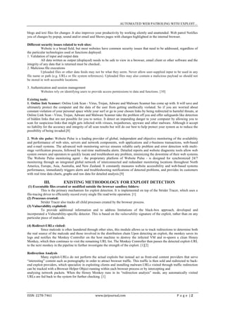 AUTOMATED WEB PATROLING WITH EXPLOIT...

blogs and text files for changes .It also improves your productivity by working silently and unattended .Web patrol Notifies
you of changes by popup, sound and/or email and Shows pages with changes highlighted in the internal browser.

Different security issues related to web sites:
           Website is a broad field, but most websites have common security issues that need to be addressed, regardless of
the particular technologies used or functions deployed.
1. Validation of input and output data
           All data written as output (displayed) needs to be safe to view in a browser, email client or other software and the
integrity of any data that is returned must be checked..
2. Malicious file executions
           Uploaded files or other data feeds may not be what they seem. Never allow user-supplied input to be used in any
file name or path (e.g. URLs or file system references). Uploaded files may also contain a malicious payload so should not
be stored in web accessible locations.

3. Authentication and session management
         Websites rely on identifying users to provide access permissions to data and functions. [10]

Existing tools:
1. Online link Scanner: Online Link Scan - Virus, Trojan, Adware and Malware Scanner has come up with. It will save and
ultimately protect the computer and the data of the user from getting unethically violated. So if you are worried about
constant violation of your personal space while your surf or go to your chosen links by being redirected to harmful threats, at
Online Link Scan - Virus, Trojan, Adware and Malware Scanner take the problem off you and offer safeguards like detection
of hidden links that are not possible for you to notice. It detect an impending danger to your computer by allowing you to
scan for suspicious links that might gets infected with viruses, trojanhorses, spyware and other malware. Although it accept
no liability for the accuracy and integrity of all scan results but will do our best to help protect your system as to reduce the
possibility of being invaded.[8]

2. Web site pulse: Website Pulse is a leading provider of global, independent and objective monitoring of the availability
and performance of web sites, servers and network components, web applications and e-business transactions, web-based
and e-mail systems. The advanced web monitoring service ensures reliable early problem and error detection with multi-
stage verification process, followed by real-time multimedia alerts. Detailed reports and website diagnostic tools allow web
system owners and operators to quickly locate and troubleshoot any problem, minimizing the downtime of their web systems.
The Website Pulse monitoring agent - the proprietary platform of Website Pulse - is designed for synchronized 24/7
monitoring through an integrated global network of interconnected and redundant monitoring locations throughout North
America, Europe, Asia, Australia, and New Zealand. It constantly measures website accessibility and web-based systems
performance, immediately triggers alerts and troubleshooting notifications of detected problems, and provides its customers
with real time data charts, graphs and raw data for detailed analysis.[9]

            III.           EXISTING METHODOLOGY FOR EXPLOIT DETECTION
 (1) Executable files created or modified outside the browser sandbox folders:
           This is the primary mechanism for exploit detection. It is implemented on top of the Strider Tracer, which uses a
file-tracing driver to efficiently record every single file read/write operation. [1]
(2) Processes created:
           Strider Tracer also tracks all child processes created by the browser process.
(3) Vulnerability exploited:
           To provide additional information and to address limitations of the black-box approach, developed and
incorporated a Vulnerability-specific detector. This is based on the vulnerability signature of the exploit, rather than on any
particular piece of malcode.

(4) Redirect-URLs visited:
           Since malcode is often laundered through other sites, this module allows us to track redirections to determine both
the real source of the malcode and those involved in the distribution chain Upon detecting an exploit, the monkey saves its
logs and notifies the Monkey Controller on the host machine to destroy the infected VM and re-spawn a clean Honey
Monkey, which then continues to visit the remaining URL list. The Monkey Controller then passes the detected exploit-URL
to the next monkey in the pipeline to further investigate the strength of the exploit. [1][2]

Redirection Analysis
           Many exploit-URLs do not perform the actual exploits but instead act as front-end content providers that serve
“interesting” content such as pornography in order to attract browser traffic. This traffic is then sold and redirected to back-
end exploit providers, which specialize in exploiting clients and installing malware.URLs visited through traffic redirection
can be tracked with a Browser Helper Object running within each browser process or by intercepting and
analysing network packets. When the Honey Monkey runs in its “redirection analysis” mode, any automatically visited
URLs are fed back to the system for further checking. [1]




ISSN: 2278-7461                                    www.ijeijournal.com                                           P a g e |2
 