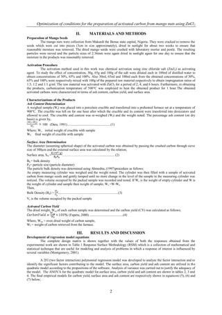 Optimization of conditions for the preparation of activated carbon from mango nuts using ZnCl 2

                                            II.          MATERIALS AND METHODS
Preparation of Mango Seeds
          The mango nuts were collection from Makurdi the Benue state capital, Nigeria. They were cracked to remove the
seeds which were cut into pieces (3cm in size approximately), dried in sunlight for about two weeks to ensure that
reasonable moisture was removed. The dried mango seeds were crushed with laboratory mortar and pestle. The resulting
particles were sieved and the particle sizes of 2.36mm were again dried in sunlight again for one day to ensure that the
moisture in the products was reasonably removed.

Activation Procedure
          The activation method used in this work was chemical activation using zinc chloride salt (Zncl2) as activating
agent. To study the effect of concentration, 30g, 65g and 100g of the salt were diluted each in 100ml of distilled water to
obtain concentrations of 30%, 65% and 100%. Also 30ml, 65ml and 100ml each from the obtained concentrations of 30%,
65% and 100% were respectively mixed with 100g of the prepared raw material respectively to obtain impregnation ratios of
1:3, 1:2 and 1:1 g/ml. The raw material was activated with ZnCl2 for a period of 2, 4, and 6 hours. Furthermore, in obtaining
the products, carbonization temperature of 500°C was employed to heat the obtained product for 1 hour.The obtained
activated carbons were characterized in terms of ash content, carbon yield, and surface area.

Characterizations of the Products
Ash Content Determination
A weighed sample (Wi) was placed into a porcelain crucible and transferred into a preheated furnace set at a temperature of
900°C. The crucible was left on for one hour after which the crucible and its content were transferred into desiccators and
allowed to cool. The crucible and content was re-weighed (Wf) and the weight noted. The percentage ash content (on dry
basis) is given by,
           100 (Dara, 1991)....................................................(1)
Where; Wi - initial weight of crucible with sample
Wf- final weight of crucible with sample

Surface Area Determination
The diameter (assuming spherical shape) of the activated carbon was obtained by passing the crushed carbon through sieve
size of 300µm and the external surface area was calculated by the relation;
Surface area, SA =            …………………………….................. (2)
Bb = bulk density
Pd= particle size (particle diameter)
The particle bulk density was determined using Ahmedna, (1997)procedure as follows:
An empty measuring cylinder was weighed and the weight noted. The cylinder was then filled with a sample of activated
carbon from mango seeds and gently tamped until no more change in the level of the sample in the measuring cylinder was
noticed. The volume occupied by the packed sample was recorded and noted. If Wc is the weight of empty cylinder and W is
the weight of cylinder and sample then weight of sample; Ws =W-Wc.
Then,
Bulk Density (Bd) = ........................................................................(3)
Vs is the volume occupied by the packed sample

Activated Carbon Yield
The dried weight, Wca of each carbon sample was determined and the carbon yield (CY) was calculated as follows;
                               (Fapetu, 2000) ........................................(4)
Where, Wca = oven dried weight of carbon sample,
Wf = weight of carbon retrieved from the furnace.

                                            III.          RESULTS AND DISCUSSION
Development of regression model equations
            The complete design matrix is shown together with the values of both the responses obtained from the
experimental work are shown in Table 1 Response Surface Methodology (RSM) which is a collection of mathematical and
statistical technique that are useful for modeling and analysis of problems in which a response of interest is influenced by
several variables (Montgomery, 2001).

           A 2FI (two factor interaction) polynomial regression model was developed to analyze the factor interaction and to
identify the significant factors contributing to the model. The surface area, carbon yield and ash content are utilized in th e
quadratic model according to the propositions of the software. Analysis of variance was carried out to justify the adequacy of
the model. The ANOVA for the quadratic model for surface area, carbon yield and ash content are shown in tables 2, 3 and
4. The final empirical models for carbon yield, surface area and ash content are respectively shown in equations (5), (6) and
(7) below;


                                                                             2
 