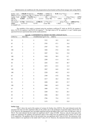 Optimization of conditions for the preparation of activated carbon from mango nuts using ZnCl 2

Surface Area = 2782.08+68.62(Conc.)  579.56                                  (IR) + 11.91(A.T)  53.30 (Conc.*Conc.)                                         (IR*IR) 
78.11(A.T*A.T) + 52.67 (Conc.*IR) -11.75(Conc.*A.T) +23.10(IR*A.T) …………………..... (5)
Carbon Yield = 63.2829 + 17.6159(Conc.)  + 1.4253(A.T)                      (IR)                                                        (Conc.*Conc.)  1.9713
(IR*IR)          12.5663             (A.T*A.T)               +         12.5113             (Conc.*IR)               +         0.9413            (Conc.*A.T)      +     7.9593
(IR*A.T))......................................................................................................................................... (6)
Ash Content = 11.7346 – 9.0251(Conc.)  4.3508 (IR) – 2.7734 (A.T) +                                                            (Conc.*Conc.)  2.8892 (IR*IR) 
1.6213               (A.T*A.T)                           -0.5791                       (Conc.*IR)                         +1.8822                       (Conc.*A.T)          –
0.1326(IR*A.T).......................................................................................................................................... (7)

         The suitability of the model is evaluated using the correlation coefficient R 2 which are 98.97% for equation 5
above, 96.75% for equation 6 and 98.52% for equation 7. The high values of R2 for equations 5, 6 and 7 indicate good
agreement between experimental data and the model prediction.

                               Appendix 1: EXPERIMENTAL DESIGN MATRIX AND RAW DATA
CONC(%)                    IR(G/ML)         AT(HRS) SA(m2/g) CY (%) ASH(%)

30                         3                           4                          3333                        24.3                        26.2

65                         2                           4                          2703                        67.1                        10.4

65                         2                           2                          2707                        72.3                        18.6

100                        3                           2                          3448                        87.8                        10.8

65                         1                           4                          2207                        56.4                        19.8

100                        3                           6                          3450                        98.9                        8.2

100                        1                           6                          2200                        61.4                        18.3

30                         1                           2                          2203                        65.4                        40.7

65                         2                           4                          2875                        63.9                        12.5

100                        2                           4                          2987                        64.8                        10.2

100                        1                           2                          2220                        68.2                        19.5

65                         2                           4                          2709                        67.0                        10.6

30                         1                           6                          2217                        46.2                        30.4

30                         2                           6                          2690                        40.3                        25.7

100                        2                           4                          2900                        64.9                        10.0

65                         4                           6                          3408                        97.2                        9.1

65                         1                           4                          2209                        56.3                        20.1

30                         2                           6                          2686                        40.2                        25.5

65                         2                           2                          2706                        72.4                        13.3

30                         3                           2                          3175                        23.3                        33.9


Surface Area
          Table 2 shows the result of the analysis of variance for Surface Area ANOVA. The result obtained reveals that
activation time does not show significant effect on the surface area in the production of activated carbon with P-value of
0.535. However, the impregnation ratio was highly significant and has the highest effect with P value of 0.000 and F value of
902.53. The result indicates that the model was significant with P- values of 0.000. However, only the linear part of the
model was significant, the quadratic and interaction aspect of the model were not significant with P-values of 0.142 and
0.122 respectively. The quadratic effect of the activation time was significant with P value of 0.038. The interaction of the
factors studied is not significant to the model with P value of 0.122. However, the interaction between concentration and

                                                                                     3
 