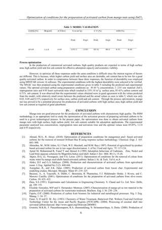 Optimization of conditions for the preparation of activated carbon from mango nuts using ZnCl 2


                                             Table 5: MODEL VALIDATION




Process optimization
          In the production of commercial activated carbons, high quality products are expected in terms of high surface
area, high carbon yield and low ash content for effective adsorption capacity and economic viability.

           However, to optimize all these responses under the same condition is difficult since the interest regions of factors
are different. This is because, while higher carbon yield and surface area are desirable, ash content has to be low for a good
quality activated carbon. In order to compromise between these three responses, the function of desirability was employed
using MINITAB version 16 software. The experimental conditions with the highest desirability were selected to be verified.
The MNAC was then prepared using the experimental conditions given in table 5 including the predicted and experimental
values. The optimal activated carbon using preparation conditions as: 85.85 % concentration, 1: 2.81 raw material: ZnCl 2
impregnation ratio and 4.95 hours activation time which resulted in 3351.10 m2/g surface area, 85.41% carbon content and
6.51% ash content. It was observed that the experimental values obtained were in good agreement with the values predicted
from the model, with relatively small errors between the predicted and the actual values as seen in table 5, which was only
0.03, 0.69 and 0.31% respectively for surface area, carbon yield and ash content. Through the process optimization, mango
nut was proved to be a potential precursor for production of activated carbons with high surface area, high carbon yield and
low ash content as required of good adsorbents.

                                               IV.        CONCLUSION
          Mango nuts are good precursor for the production of activated carbons with characteristic high quality. The RSM
methodology is an appropriate tool to study the optimization of the activation process of preparing activated carbons to be
used in a given technological process. In the present paper, the optimization was done to obtain activated carbons from
mango nuts with high surface, high carbon yield, low ash content suitable for adsorption applications. The experimental
parameter analyzed was concentration, impregnation ratio and activation time and the optimal values were 85.85%, 1:2.8
and 4.95 respectively.

                                                     REFERENCES
  [1].      Ahmad, M.A., R. Alrozi. (2010). Optimization of preparation conditions for mangosteen peel- based activated
            carbons for the removal of remazol brilliant blue R using response surface methodology. Chemical. Engr. J. 165:
            883- 890.
  [2].      Ahmedna, M., M.M. Johns, S.J. Clark, W.E. Marshall, and M.M. Rao.( 1997). Potential of agricultural by-product
            based activated carbon for use in raw sugar discolorization. J. of Sci. Food and Agric. 75: 117-124.
  [3].      Ajmal M, Mohammad R, Yusuf Y and Ahmed A (1998) Adsorption behaviour of Cadmium, Zinc, Nickel and
            Lead from aqueous solutions by Magnifera Indica seed shell. Indian J. Env. Hlth. 40 (1), 15-26.
  [4].      Akpen, D.G, I.L. Nwaogazie, and T.G. Leton. (2011). Optimization of conditions for the removal of colour from
            waste water by mango seed shells based activated carbons. Indian J. Sc. & Tech. Vol 4; no.8.
  [5].      Aloko, D.F and G.A Adebayo. (2008). Production and characterization of activated carbons from agricultural
            waste. J. Eng. Applied Sci.2 (2): 440-444.
  [6].      Azargohar, R., and A.K. Dalai. (2005). Production of activated carbon from luscar char: Experimental and
            modelling studies, Micropor. Mesopor. Mater 85: 219- 225
  [7].      Bacaoui, A., A. Yaacoubi, A. Dahbi, C. Bennouna, R. Phantanluu, F.J. Maldonado- Hodar, J. Rivera, and C.
            Moreno- Castilla. (2001). Optimization of conditions for the preparation of activated carbons from olive-waste.
            Carbon. 39: 425- 432.
  [8].      Dara, S.S (1991). Experiments and Calculations in Engineering Chemistry. S. Chand and Co. Ltd. New- Delhi,
            pp. 189- 191.
  [9].      Elizalde- Gonzalez, M.P and V. Hernandez- Montoya. (2007). Characterization of mango pit as raw material in the
            preparation of activated carbons for wastewater treatment. Biochem. Eng. J. 36: 230- 238.
  [10].     Fapetu, O.P. (2000). Production of carbon from biomass for industrial and metallurgical processes. Nig. J. Eng.
            Manag. 1: 34- 37.
  [11].     Faust, S. D and O. M. Aly. (1983). Chemistry of Water Treatment, Butterwort Pub. Woburn Food and Fertilizer
            Technology Center for the Asian and Pacific Regions (FFTCAPR). (2004). Processing of coconut shell into
            activated carbon/charcoal. http://www.agnet.org/library/pt/2004003/.
  [12].     Gratuito, M.K.B., T. Panyathanmaporn, R.A. chumnanklang, N. Sirinuntawittaya, A. Dutta. (2008). Production of

                                                              6
 