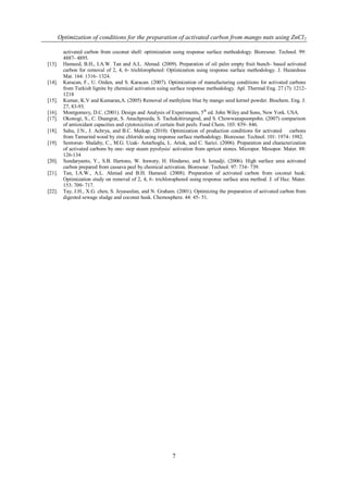 Optimization of conditions for the preparation of activated carbon from mango nuts using ZnCl 2

          activated carbon from coconut shell: optimization using response surface methodology. Bioresour. Technol. 99:
          4887- 4895.
[13].     Hameed, B.H., I.A.W. Tan and A.L. Ahmad. (2009). Preparation of oil palm empty fruit bunch- based activated
          carbon for removal of 2, 4, 6- trichlorophenol: Optimization using response surface methodology. J. Hazardous
          Mat. 164: 1316- 1324.
[14].     Karacan, F., U. Ozden, and S. Karacan. (2007). Optimization of manufacturing conditions for activated carbons
          from Turkish lignite by chemical activation using surface response methodology. Apl. Thermal Eng. 27 (7): 1212-
          1218
[15].     Kumar, K.V and Kumaran,A. (2005) Removal of methylene blue by mango seed kernel powder. Biochem. Eng. J.
          27, 83-93.
[16].     Montgomery, D.C. (2001). Design and Analysis of Experiments, 5 th ed. John Wiley and Sons, New York. USA.
[17].     Okonogi, S., C. Duangrat, S. Anuchpreeda, S. Tachakittirungrod, and S. Chowwanapoonpohn. (2007) comparison
          of antioxidant capacities and cytotoxicities of certain fruit peels. Food Chem. 103: 839- 846.
[18].     Sahu, J.N., J. Achrya, and B.C. Meikap. (2010). Optimization of production conditions for activated carbons
          from Tamarind wood by zinc chloride using response surface methodology. Bioresour. Technol. 101: 1974- 1982.
[19].     Sentorun- Shalaby, C., M.G. Ucak- Astarhoglu, L. Artok, and C. Sarici. (2006). Preparation and characterization
          of activated carbons by one- step steam pyrolysis/ activation from apricot stones. Micropor. Mesopor. Mater. 88:
          126-134
[20].     Sundaryanto, Y., S.B. Hartono, W. Irawaty, H. Hindarso, and S. Ismadji. (2006). High surface area activated
          carbon prepared from cassava peel by chemical activation. Bioresour. Technol. 97: 734- 739.
[21].     Tan, I.A.W., A.L. Ahmad and B.H. Hameed. (2008). Preparation of activated carbon from coconut husk:
          Optimization study on removal of 2, 4, 6- trichlorophenol using response surface area method. J. of Haz. Mater.
          153: 709- 717.
[22].     Tay, J.H., X.G. chen, S. Jeyaseelan, and N. Graham. (2001). Optimizing the preparation of activated carbon from
          digested sewage sludge and coconut husk. Chemosphere. 44: 45- 51.




                                                            7
 