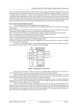 Evaluation Of NOC Using Tightly Coupled Router Architecture
DOI: 10.9790/0661-18110105 www.iosrjournals.org 3 | Page
node, it is denoted by (0) in the Figure 2. But when the requested outgoing channel (1) is blocked since it is used
by another packet, then attempt for connection is made on the second-choice outgoing channel (2). The process
is repeated until the connection is made or all the outgoing channels are exhausted. If all the channels are
exhausted then the blocked packet remains in the network until a channel becomes available or till the permitted
waiting time expires. If the time expires the packet is taken to the source buffer of the current node just as if the
packet was originated there. With the help of a specially designed network interface controller the ejection and
the reinjection latency into the network for blocked messages in the intermediate nodes can be alleviated.
Dynamic Priority Round Robin Algorithm
The round robin algorithm can be explained in the following steps:
Step 1: A queue of ready processes is maintained by the scheduler along with the list of blocked and swapped
out processes.
Step 2: The process control block of newly created process is added to the end of ready queue. The process
control block of the terminating structure is removed from the scheduling data structure.
Step 3: The selection of the process control block by the scheduler is done from the head of the ready queue.
Step 4: A running process is moved to end of ready queue when it finishes its time slice.
Step 5: The following actions are performed by the event handler:
a) When an input-output request is made by a process or it is swapped out then the process control block of this
process is removed from the ready queue to blocked/swapped out list.
b) When I/O operations awaited by the process is swapped on its process control block or a process is finished,
it is put into the end of ready queue.
But there are a few disadvantages of round robin algorithm like static tie quantum, larger waiting time
and response time, larger number of context switches and low throughput.
III. Implementation
Figure 3: Implemented on chip router
The Figure 3 shows the on chip router that is to be designed. Here a hybrid router is created out of
VCT, WH and XY router. The input to it is given using the Dynamic Priority Round Robin.
Here the input request is categorized in priority and is then sent to the routers accordingly. If A and B
are two inputs and A has a higher priority than B then A is given first priority to use the resources. If such a case
occurs that both the inputs have same priority then the round robin is applied.
Here we will be dividing the input stream into multiple super packets. Also we would be sending one
super packet along with a single calculated path, and then we will make the path free for other transmissions,
this path selection is done using the XY or YX algorithm.
Here a Virtual channel is selected to pass packets, that is the system will have the advantages of VCT
algorithm. Since one upper packet is made up of multiple packets and we are transmitting one super packet in a
single transaction the route is busy for that time, this scenario indicates the presence of the WH algorithm. Here
the implemented result contains the hybrid of all the three algorithm. The generated algorithm reduces the
latency and improves throughput, the area of operation is also reduced.
 