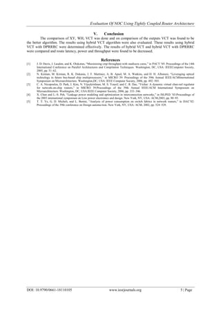 Evaluation Of NOC Using Tightly Coupled Router Architecture
DOI: 10.9790/0661-18110105 www.iosrjournals.org 5 | Page
V. Conclusion
The comparison of XY, WH, VCT was done and on comparison of the outputs VCT was found to be
the better algorithm. The results using hybrid VCT algorithm were also evaluated. These results using hybrid
VCT with DPRRRC were determined effectively. The results of hybrid VCT and hybrid VCT with DPRRRC
were compared and route latency, power and throughput were found to be decreased.
References
[1] J. D. Davis, J. Laudon, and K. Olukotun, “Maximizing cmp throughput with mediocre cores,” in PACT ’05: Proceedings of the 14th
International Conference on Parallel Architectures and Compilation Techniques. Washington, DC, USA: IEEEComputer Society,
2005, pp. 51–62.
[2] N. Kirman, M. Kirman, R. K. Dokania, J. F. Martinez, A. B. Apsel, M. A. Watkins, and D. H. Albonesi, “Leveraging optical
technology in future bus-based chip multiprocessors,” in MICRO 39: Proceedings of the 39th Annual IEEE/ACMInternational
Symposium on Microarchitecture. Washington,DC, USA: IEEE Computer Society, 2006, pp. 492–503.
[3] C. A. Nicopoulos, D. Park, J. Kim, N. Vijaykrishnan, M. S. Yousif, and C. R. Das, “Vichar: A dynamic virtual chan-nel regulator
for network-on-chip routers,” in MICRO 39:Proceedings of the 39th Annual IEEE/ACM International Symposium on
Microarchitecture. Washington, DC, USA:IEEE Computer Society, 2006, pp. 333–346.
[4] X. Chen and L.-S. Peh, “Leakage power modeling and optimization in interconnection networks,” in ISLPED ’03:Proceedings of
the 2003 international symposium on Low power electronics and design. New York, NY, USA: ACM,2003, pp. 90–95.
[5] T. T. Ye, G. D. Micheli, and L. Benini, “Analysis of power consumption on switch fabrics in network routers,” in DAC’02:
Proceedings of the 39th conference on Design automa-tion. New York, NY, USA: ACM, 2002, pp. 524–529.
 