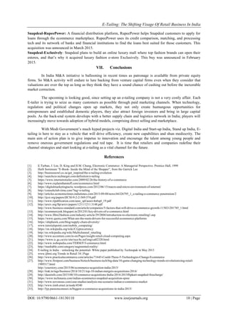 E-Tailing: The Shifting Visage Of Retail Business In India
DOI: 10.9790/0661-18130110 www.iosrjournals.org 10 | Page
Snapdeal-RupeePower: A financial distribution platform, RupeePower helps Snapdeal customers to apply for
loans through the ecommerce marketplace. RupeePower uses its credit comparison, matching, and processing
tech and its network of banks and financial institutions to find the loans best suited for those customers. This
acquisition was announced in March 2015.
Snapdeal-Exclusively: Snapdeal plans to build an online luxury mall where top fashion brands can open their
estores, and that‘s why it acquired luxury fashion e-store Exclusively. This buy was announced in February
2015.
VII. Conclusions
In India M&A initiative is ballooning in recent times as patronage is available from private equity
firms. So M&A activity will endure to lure backing from venture capital firms even when they consider that
valuations are over the top as long as they think they have a sound chance of cashing out before the inexorable
market correction.
The upcoming is looking good, since setting up an e-tailing company is not a very costly affair. Each
E-tailer is trying to seize as many customers as possible through paid marketing channels. When technology,
regulation and political changes open up markets, they not only create humungous opportunities for
entrepreneurs and established domestic players, they also attract foreign investors and bring in large capital
pools. As the back-end system develops with a better supply chain and logistics network in India; players will
increasingly move towards adoption of hybrid models, comprising direct selling and marketplace.
With Modi Government‘s much hyped projects viz. Digital India and Start-up India, Stand up India, E-
tailing is here to stay as a vehicle that will drive efficiency, create new capabilities and shun mediocrity. The
main aim of action plan is to give impetus to innovation and encourage the talent among young people and
remove onerous government regulations and red tape. It is time that retailers and companies redefine their
channel strategies and start looking at e-tailing as a vital channel for the future.
References
[1]. E.Turban, J. Lee, D. King and H.M. Chung, Electronic Commerce: A Managerial Perspective. Prentice Hall, 1999
[2]. Herb Sorrensen ―E-Book- Inside the Mind of the Shopper‖, from the Garrick Lee
[3]. http://businessowl.co.za/get_inspired/the-e-tailing-evolution
[4]. http://searchcio.techtarget.com/definition/e-tailing
[5]. https://www.internetretailer.com/2009/02/26/the-history-of-e-commerce
[6]. http://www.explainthatstuff.com/ecommerce.html
[7]. https://digitalmarketingtactic.wordpress.com/2012/06/15/macro-and-micro-environment-of-internet/
[8]. http://consultclub-iima.com/?tag=e-tailing
[9]. http://articles.economictimes.indiatimes.com/2015-09-08/news/66326795_1_e-tailing-e-commerce penetration/2
[10]. http://ijcsi.org/papers/IJCSI-9-2-2-569-574.pdf
[11]. http://www.ripublication.com/aeee_spl/aeeev4n6spl_19.pdf
[12]. http://arxiv.org/ftp/arxiv/papers/1211/1211.3148.pdf
http://www.business-standard.com/article/companies/5-factors-that-will-drive-e-commerce-growth-115021201785_1.html
[13]. http://ecommerceok.blogspot.in/2012/01/key-drivers-of-e-commerce.html
[14]. http://www.fibre2fashion.com/industry-article/29/2804/introduction-to-electronic-retailing1.asp
[15]. https://www.quora.com/What-are-the-main-drivers-for-successful-ecommerce-platforms
[16]. https://shiphawk.com/blog/supply-chain-diversity/
[17]. www.tutorialspoint.com/mobile_computing/
[18]. https://en.wikipedia.org/wiki/Cryptocurrency
[19]. http://en.wikipedia.org/wiki/Multichannel_retailing
[20]. http://www.accenture.com/in-en/Pages/insight-retail-cloud-computing.aspx
[21]. https://www.ic.gc.ca/eic/site/oca-bc.nsf/eng/ca02320.html
[22]. http://www.webopedia.com/TERM/F/f-commerce.html
[23]. http://mashable.com/category/augmented-reality/
[24]. E-tailing in India – unlocking the potential- White paper published by Technopak in May 2013
[25]. www.ijbmi.org Trends in Retail 34 | Page
[26]. http://www.practicalecommerce.com/articles/71645-Could-These-5-Technologies-Change-Ecommerce
[27]. http://www.firstpost.com/business/biztech/business-tech/big-data/10-game-changing-technology-trends-revolutionizing-retail-
1989317.html
http://yourstory.com/2015/06/ecommerce-acquisition-india-2015/
[28]. http://trak.in/tags/business/2014/10/21/top-10-indian-mergers-acquisitions-2014/
[29]. http://dazeinfo.com/2015/08/10/commerce-acquisitions-India-2014-2015flipkart-snapdeal-freecharge/
[30]. https://www.techinasia.com/indian-ecommerce-snapdeal-acquisition-spree
[31]. http://www.novonous.com/case-studies/analysis-ma-scenario-indian-e-commerce-market
[32]. http://www.iimb.ernet.in/node/4540
[33]. http://lyp.passionconnect.in/biggest-e-commerce-acquisitions-in-india-2015/
 