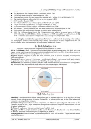 E-Tailing: The Shifting Visage Of Retail Business In India
DOI: 10.9790/0661-18130110 www.iosrjournals.org 2 | Page
 Dell becomes the first company to make $1million in sales in 1997
 PayPal launches an alternative payment system in 1998
 Victoria‘s Secret debuts their web store with a video that gets 1 million views on Day One in 1999
 Wal-Mart introduces an order-online/pick-up-in-store program in 2000
 Apple launches iTunes in 2003
 One million Valentine‘s Day online shoppers crash Hallmark.com in 2005
 Google launches Google Checkout, to compete with PayPal, in 2006
 Online apparel sales outstrip computer sales for the first time ever in 2007
 M-Commerce – mobile commerce – the next phase in the e-tailing revolution begins in 2007.
 2009 Amazon.com and Overstock.com lose New York online sales tax battle
 2015: The US Census Bureau reports that US e-commerce retail sales for the second quarter of 2015 are
$83.9 billion (up from $51.2 billion for the same period of 2012, adjusted for seasonal variation). In 2Q
2015, e-commerce represents about 7.2 percent of total sales (up from 4.7 percent in 2012).
E-tailing has resulted in the augmentation of e-tailware -- software tools for creating online catalogs
and managing the business connected with doing e-tailing. A new trend is the price comparison site that can
quickly compare prices from a number of different e-tailers and link you to them.
II. The E-Tailing Ecosystem
The digital e-tailing ecosystem comprises several components as follows:
Micro Environment: Micro Environment involves individuals or organizations that a firm deals with on a
regular basis as suppliers, competitors, customers, intermediaries and employees. They all have direct interest in
the activities of the firm and are clearly affected by its actions.
Suppliers: Supplier is a person or entity that is the source for goods or services. A supplier adds specialized
input to deliverables.
Customers (Oxygen of business): It is necessary to understand and supply what customer need, apply analytics
program to record the statistic of customers and identifying the buyer behaviour.
Intermediaries: An intermediary is a third party that offers intermediation services between two trading parties.
The intermediary acts as a conduit for goods or services offered by a supplier to a consumer.
The E-Tailing Ecosystem
Employees: Employees relate to human resources that are so important especially in the new field of doing
business through internet systems. It requires the capability to learn new think and act fast. That helps create
competitive advantage for the company.
Competitor: The presence of one or more competitors can reduce the prices of goods and services as the
companies attempt to gain a larger market share. Competition also requires companies to become more efficient
in order to reduce costs.
E-Catalog: It is a database of products with prices and available stock.
Shopping Cart: The customers select their goodies and fill shopping cart. Finally, as in a real store, at the time
of checkout, the system calculates the price to be paid for the products.
A payment gateway: Customers make payments through his/her credit card or e-cash. The payment mechanism
must be fully secure.
 