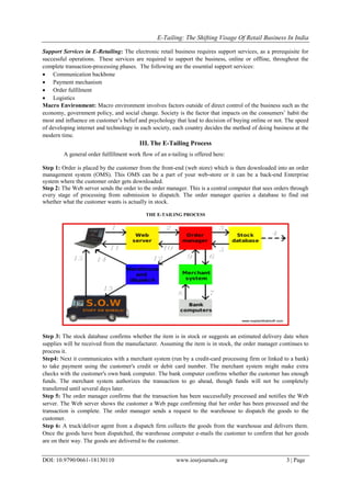 E-Tailing: The Shifting Visage Of Retail Business In India
DOI: 10.9790/0661-18130110 www.iosrjournals.org 3 | Page
Support Services in E-Retailing: The electronic retail business requires support services, as a prerequisite for
successful operations. These services are required to support the business, online or offline, throughout the
complete transaction-processing phases. The following are the essential support services:
 Communication backbone
 Payment mechanism
 Order fulfilment
 Logistics
Macro Environment: Macro environment involves factors outside of direct control of the business such as the
economy, government policy, and social change. Society is the factor that impacts on the consumers‘ habit the
most and influence on customer‘s belief and psychology that lead to decision of buying online or not. The speed
of developing internet and technology in each society, each country decides the method of doing business at the
modern time.
III. The E-Tailing Process
A general order fulfillment work flow of an e-tailing is offered here:
Step 1: Order is placed by the customer from the front-end (web store) which is then downloaded into an order
management system (OMS). This OMS can be a part of your web-store or it can be a back-end Enterprise
system where the customer order gets downloaded.
Step 2: The Web server sends the order to the order manager. This is a central computer that sees orders through
every stage of processing from submission to dispatch. The order manager queries a database to find out
whether what the customer wants is actually in stock.
THE E-TAILING PROCESS
Step 3: The stock database confirms whether the item is in stock or suggests an estimated delivery date when
supplies will be received from the manufacturer. Assuming the item is in stock, the order manager continues to
process it.
Step4: Next it communicates with a merchant system (run by a credit-card processing firm or linked to a bank)
to take payment using the customer's credit or debit card number. The merchant system might make extra
checks with the customer's own bank computer. The bank computer confirms whether the customer has enough
funds. The merchant system authorizes the transaction to go ahead, though funds will not be completely
transferred until several days later.
Step 5: The order manager confirms that the transaction has been successfully processed and notifies the Web
server. The Web server shows the customer a Web page confirming that her order has been processed and the
transaction is complete. The order manager sends a request to the warehouse to dispatch the goods to the
customer.
Step 6: A truck/deliver agent from a dispatch firm collects the goods from the warehouse and delivers them.
Once the goods have been dispatched, the warehouse computer e-mails the customer to confirm that her goods
are on their way. The goods are delivered to the customer.
 