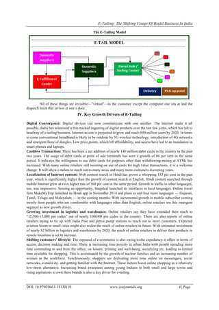 E-Tailing: The Shifting Visage Of Retail Business In India
DOI: 10.9790/0661-18130110 www.iosrjournals.org 4 | Page
The E-Tailing Model
All of these things are invisible—"virtual"—to the customer except the computer one sits at and the
dispatch truck that arrives at one‘s door.
IV. Key Growth Drivers of E-Tailing
Digital Convergence: Digital devices can now communicate with one another. The Internet made it all
possible. India has witnessed a fast-tracked ingesting of digital products over the last few years, which has led to
headway of e-tailing business. Internet access is projected to grow and reach 800 million users by 2020. In times
to come conventional broadband is likely to be outdone by 3G wireless technology, introduction of 4G networks
and emergent fame of dongles. Low price points, which lift affordability, and access have led to an inundation in
smart phones and laptops.
Cashless Transaction: There has been a net addition of nearly 140 million debit cards in the country in the past
two years. The usage of debit cards at point of sale terminals has seen a growth of 86 per cent in the same
period. It indicates the willingness to use debit cards for purposes other than withdrawing money at ATMs has
increased. With many online retailers still insisting on use of cards for high value transactions, it is a welcome
change. It will allow e-tailers to reach out to many areas and many more customers in coming years.
Localization of Internet content: Web content search in Hindi has grown a whopping 155 per cent in the past
year, which is significantly higher than the growth of content search in English. Hindi content searched through
mobile Internet grew at even higher rate of 300 per cent in the same period. Growth in traffic in other languages,
too, was impressive. Sensing an opportunity, Snapdeal launched its interfaces in local languages. Online travel
firm MakeMyTrip launched its Hindi app in November 2014 and plans to add four more languages — Gujarati,
Tamil, Telugu and Malayalam — in the coming months. With incremental growth in mobile subscriber coming
mostly from people who are comfortable with languages other than English, online retailers see this emergent
segment as new growth driver.
Growing investment in logistics and warehouses: Online retailers say they have extended their reach to
―12,500-15,000 pin codes‖ out of nearly 100,000 pin codes in the country. There are also reports of online
retailers trying to tie up with India Post and petrol pump stations to reach out to more customers. Expected
aviation boom in small cities might also widen the reach of online retailers in future. With estimated investment
of nearly $2 billion in logistics and warehouses by 2020, the reach of online retailers to deliver their products in
remote locations is set to increase.
Shifting customers’ lifestyle: The espousal of e-commerce is also owing to the expediency it offers in terms of
access, decision making and time. There is increasing time poverty in urban India with people spending more
time commuting to and from the office, on leisure, priming and well-being, socializing etc. leading to limited
time available for shopping. This is accentuated by the growth of nuclear families and an increasing number of
women in the workforce. Synchronously, shoppers are dedicating more time online on messengers, social
networks, e-mails etc. and getting familiar with the Internet. These factors boost online shopping as a relatively
low-stress alternative. Increasing brand awareness among young Indians in both small and large towns and
rising aspirations to own these brands is also a key driver for e-tailing.
 