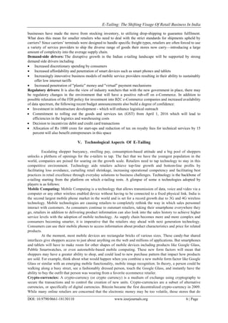 E-Tailing: The Shifting Visage Of Retail Business In India
DOI: 10.9790/0661-18130110 www.iosrjournals.org 6 | Page
businesses have made the move from stocking inventory, to utilizing drop-shipping to guarantee fulfilment.
What does this mean for smaller retailers who need to deal with the strict standards for shipments upheld by
carriers? Since carriers‘ terminals were designed to handle specific freight types, retailers are often forced to use
a variety of service providers to ship the diverse range of goods their stores now carry—introducing a large
amount of complexity into the average supply chain.
Demand-side drivers: The disruptive growth in the Indian e-tailing landscape will be supported by strong
demand side drivers including
 Increased discretionary spending by consumers
 Increased affordability and penetration of smart devices such as smart phones and tablets
 Increasingly innovative business models of mobile service providers resulting in their ability to sustainably
offer low internet tariffs
 Increased penetration of "plastic" money and "virtual" payment mechanisms
Regulatory drivers: It is also the view of industry watchers that with the new government in place, there may
be regulatory changes in the environment that will have a positive rub-off on e-Commerce. In addition to
possible relaxation of the FDI policy for investment into B2C e-Commerce companies and increased availability
of data spectrum, the following recent budget announcements also build a degree of confidence:
 Investment in infrastructure development - which will enhance logistical outreach
 Commitment to rolling out the goods and services tax (GST) from April 1, 2016 which will lead to
efficiencies in the logistics and warehousing costs
 Decision to incentivize debit and credit card transactions
 Allocation of Rs 1000 crore for start-ups and reduction of tax on royalty fees for technical services by 15
percent will also benefit entrepreneurs in this space
V. Technological Aspects Of E-Tailing
Escalating shopper buoyancy, swelling pay, consumption-based attitude and a big pool of shoppers
unlocks a plethora of openings for the e-tailers to tap. The fact that we have the youngest population in the
world, companies are poised for soaring on the growth scale. Retailers need to tap technology to stay in this
competitive environment. Technology aids retailers achieve top-line growth and bottom-line profits by
facilitating loss avoidance, curtailing retail shrinkage, increasing operational competency and facilitating best
practices in retail excellence through everyday solutions to business challenges. Technology is the backbone of
e-tailing starting from the platform on which e-tailing rests. A glimpse of some n technologies adopted by
players is as follows:
Mobile Computing: Mobile Computing is a technology that allows transmission of data, voice and video via a
computer or any other wireless enabled device without having to be connected to a fixed physical link. India is
the second largest mobile phone market in the world and is set for a record growth due to 3G and 4G wireless
technology. Mobile technologies are causing retailers to completely rethink the way in which sales personnel
interact with customers. As consumers continue to outsmart retailers, taking their smartphone everywhere they
go, retailers in addition to delivering product information can also look into the sales history to achieve higher
service levels with the adoption of mobile technology. As supply chain becomes more and more complex and
consumers becoming smarter, it is imperative that the retailers stay ahead with next generation technology.
Consumers can use their mobile phones to access information about product characteristics and price for related
products.
At the moment, most mobile devices are rectangular bricks of various sizes. These candy-bar shared
interfaces give shoppers access to just about anything on the web and millions of applications. But smartphones
and tablets will have to make room for other shapes of mobile devices including products like Google Glass,
Pebble Smartwatches, or even automobile-based mobile computing. These new form factors will mean that
shoppers may have a greater ability to shop, and could lead to new purchase pattern that impact how products
are sold. For example, think about what would happen when you combine a new mobile form factor like Google
Glass or similar with an emerging mobile functionality, mobile image recognition. In theory, a person could be
walking along a busy street, see a fashionably dressed person, touch the Google Glass, and instantly have the
ability to buy the outfit that person was wearing from a favorite ecommerce retailer.
Crypto-currencies: A crypto-currency (or crypto currency) is a medium of exchange using cryptography to
secure the transactions and to control the creation of new units. Crypto-currencies are a subset of alternative
currencies, or specifically of digital currencies. Bitcoin became the first decentralized crypto-currency in 2009.
While many online retailers are concerned that the electronic money may be too volatile, those stores that do
 