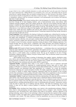 E-Tailing: The Shifting Visage Of Retail Business In India
DOI: 10.9790/0661-18130110 www.iosrjournals.org 7 | Page
accept it find it to be a viable, preferable alternative to credit cards that don‘t carry the same risk of fraud and
have lower transaction fees. Adding Bitcoin to an ecommerce site is very easy, and retailers that are nervous
about Bitcoin‘s rapidly changing value can instantly exchange Bitcoin for other currencies, like dollars. Perhaps
the least-known benefit of using Bitcoin is that there is almost no fraud — from the merchant‘s perspective —
or chargebacks, making it safer for ecommerce merchants to sell internationally even to nations with relatively
high rates of credit card fraud.
Omni-channel Retailing: Omni-channel retailing refers to the development of a seamless loom to the consumer
know-how through all on hand shopping channels, such as brick-and-mortar stores, smart phones, tablet
computers, personal computers, direct mail, catalog, and the like. There are a lot of retailers who have made an
attempt to establish the Omni-channel opportunity. Most have not thought enough about the overall customer
experience as he or she passes through the various phases of the day, and when that customer is likely to use
which device or visit which store, tying all of that together. Such channels include: retail stores, online stores,
mobile stores, mobile app stores, telephone sales and any other method of transacting with a customer. Social
media are the quintessence in the online purchase process. Transacting comprises browsing, buying, returning as
well as pre-sale and after-sale service.
Cloud computing: Cloud computing is the sharing of software by multiple users, without heavily investing on
the software. Data mining, data analysis greatly aid in DSS (Decision Support Systems) for effective inventory
and supply chain management. To influence purchasing decision and give time-pressed, on-the-go, digitally
connected customers what they value and expect, retailers today build detailed consumer profiles from multiple
sources, enriched by insights from advanced analytics. The advent of cloud computing now makes it possible
for retailers to meet 21st-century consumer expectations during all phases of their shopping experience. New
research divulges that two prime drivers—competition with online pure-plays and customer demand for a
seamless experience—will eventually breed increasingly faster adoption rates for cloud in the global retail
sector.
RFID in retail: RFID stands for Radio Frequency Identification — a technology whose use is growing fast and
which has major implications for consumers, particularly with regard to privacy. As its name implies, RFID is
an ID-identification-system. It relies on a small chip that is implanted in a tag. The chip can record and store
data, such as a serial number, price or purchase record. The tag can be attached to all sorts of things:
merchandise, shipping containers, vehicles, even pet or animal collars. Then, an electronic scanner can use radio
signals to read or track the ID tag.
RFID enabled services helps in tracking of information from supplier, logistics, distribution centre,
store, shelves and at the checkout point. It is greatly used in SCM (supply Chain Management). For a retailer
having operations in different cities and who sources products from a number of locations, to have real-time
data of the goods in the warehouses and at the outlets, RFID is a great boon.
Augmented Reality: Augmented reality (AR) is a live, direct or indirect, view of a physical, real-world
environment whose elements are augmented by computer-generated sensory input such as sound, video,
graphics or GPS data. It is related to a more general concept called mediated reality, in which a view of reality is
modified (possibly even diminished rather than augmented), by a computer. As a result, the technology
functions by enhancing one‘s current perception of reality. Put simply, augmented reality adds data to what we
see around us. Similar to mobile image recognition, augmented reality has the potential to turn everyday
activities like commuting to work or going to the park to play Frisbee into an opportunity to discover products
that we might like to buy. If augmented reality becomes a reality, it will certainly impact e-tailing.
Autonomous Vehicles: Google and Amazon have both been experimenting with same-day delivery services in
select markets. This same-day delivery trend is likely to have a significant impact on Internet retailing.
Of course, one of the greatest challenges to same-day delivery is cost. It is expensive to put a driver in a car and
drive to someone‘s house every time they place an online order. There are ways to help reduce the cost of on-
demand delivery, including optimizing delivery routes or distributing pick-up locations. Autonomous vehicles
could also help to reduce the cost of offering same-day delivery. And while the technology may be some
number of years off, the ability to deliver products to customers in hours instead of days will change
ecommerce.
3D Printing: Online merchants have begun taking a new interest in the manufacturing technique, finding it
allows them to slash prototyping costs and quickly customize items to shoppers‘ tastes. Recently Amazon
announced its new 3D printing store, which features items made on 3D printers. Amazon‘s approach to 3D
printing technology seems to focus on the technology‘s ability to decrease the time required to take a product
from design to market. The supply chain is almost unchanged in this approach. There is a manufacturer, perhaps
a distributor, and a retailer. The major difference is that the manufacturer can come up with new designs in
 