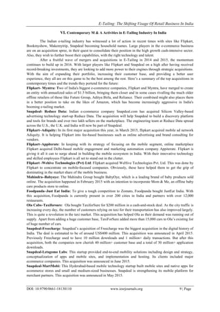 E-Tailing: The Shifting Visage Of Retail Business In India
DOI: 10.9790/0661-18130110 www.iosrjournals.org 9 | Page
VI. Contemporary M & A Activities in E-Tailing Industry In India
The Indian e-tailing industry has witnessed a lot of action in recent times with sites like Flipkart,
Bookmyshow, Makemytrip, Snapdeal becoming household names. Large players in the e-commerce business
are on an acquisition spree, in their quest to consolidate their position in the high growth cash-intensive sector.
Also, they wish to further boost their capabilities, with the right technology and talent.
After a fruitful wave of mergers and acquisitions in E-Tailing in 2014 and 2015, the momentum
continues to build up in 2016. With larger players like Flipkart and Snapdeal on a high after having received
record-breaking investments, they are looking to add more power to their engines through strategic acquisitions.
With the aim of expanding their portfolio, increasing their customer base, and providing a better user
experience, they all are on this game to be the best among the rest. Here‘s a summary of the top acquisitions in
contemporary times and the trends they portend for the future:
Flipkart- Myntra: Two of India's biggest e-commerce companies, Flipkart and Myntra, have merged to create
an entity with annualized sales of $1.5 billion, bringing them closer and in some cases rivalling the much older
offline retailers of those like Future Group, Aditya Birla, and Reliance. Their combined might also places them
in a better position to take on the likes of Amazon, which has become increasingly aggressive in India's
booming e-tailing market.
Snapdeal- Reduce Data: Indian e-commerce company Snapdeal.com has acquired Silicon Valley-based
advertising technology start-up Reduce Data. The acquisition will help Snapdeal to build a discovery platform
and tools for brands and over two lakh sellers on the marketplace. The engineering team at Reduce Data spread
across the U.S., the U.K. and India will now be part of Snapdeal.
Flipkart–Adiquity: In its first major acquisition this year, in March 2015, flipkart acquired mobile ad network
Adiquity. It is helping Flipkart into fee-based businesses such as online advertising and brand consulting for
vendors.
Flipkart–Appiterate: In keeping with its strategy of focusing on the mobile segment, online marketplace
Flipkart acquired Delhi-based mobile engagement and marketing automation company Appiterate. Flipkart is
giving it all it can to surge ahead in building the mobile ecosystem in India. With their innovative technology
and skilled employees Flipkart is all set to stand out in the clutter.
Flipkart -Wehive Technologies (Pvt) Ltd: Flipkart acquired WeHive Technologies Pvt. Ltd. This was done by
Flipkart to concentrate on mobile-focused companies. Obviously, these have helped them to get the grip of
dominating in the market share of the mobile business.
Mahindra–Babyoye: The Mahindra Group bought BabyOye, which is a leading brand of baby products sold
online. The acquisition happened in February 2015 with an intention to incorporate Mom & Me, an offline baby
care products store to online.
Foodpanda–Just Eat India: To give a tough competition to Zomato, Foodpanda bought JustEat India. With
this acquisition, Foodpanda is currently present in over 200 cities in India and partners with over 12,000
restaurants.
Ola Cabs–Taxiforsure: Ola bought TaxiforSure for $200 million in a cash-and-stock deal. As the city traffic is
increasing every day, the number of customers relying on taxi for their transportation has also improved largely.
This is quite a revolution in the taxi market. This acquisition has helped Ola as their demand was running out of
supply. Apart from adding a huge customer base, TaxiForSure added more than 15,000 cars to Ola‘s existing list
of huge number of cars.
Snapdeal-Freecharge: Snapdeal‘s acquisition of Freecharge was the biggest acquisition in the digital history of
India. The deal is estimated to be of around US$400 million. This acquisition was announced in April 2015.
Previously Freecharge used to have 10 million downloads and 1 million+ daily transactions. But after this
acquisition, both the companies now cherish 40 million+ customer base and a total of 30 million+ application
downloads.
Snapdeal-Letsgomo Labs: This startup provided end-to-end mobility solutions including design and strategy,
conceptualization of apps and mobile sites, and implementation and hosting. Its clients included major
ecommerce companies. This acquisition was announced in June 2015.
Snapdeal-MartMobi: This Hyderabad-based mobile technology startup built mobile sites and native apps for
ecommerce stores and small and medium-sized businesses. Snapdeal is strengthening its mobile platform for
merchant partners. This acquisition was announced in May 2015.
 