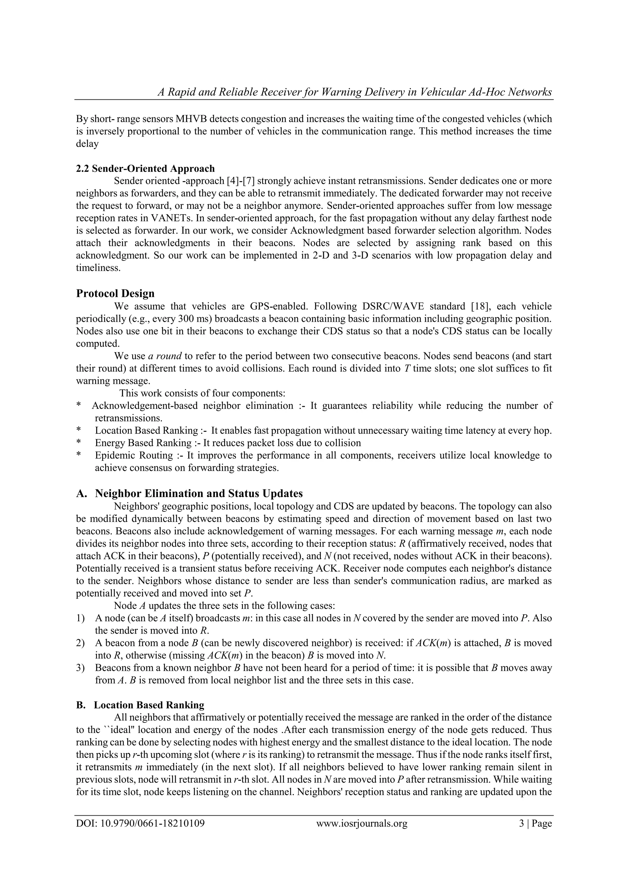 A Rapid and Reliable Receiver for Warning Delivery in Vehicular Ad-Hoc Networks
DOI: 10.9790/0661-18210109 www.iosrjournals.org 3 | Page
By short- range sensors MHVB detects congestion and increases the waiting time of the congested vehicles (which
is inversely proportional to the number of vehicles in the communication range. This method increases the time
delay
2.2 Sender-Oriented Approach
Sender oriented -approach [4]-[7] strongly achieve instant retransmissions. Sender dedicates one or more
neighbors as forwarders, and they can be able to retransmit immediately. The dedicated forwarder may not receive
the request to forward, or may not be a neighbor anymore. Sender-oriented approaches suffer from low message
reception rates in VANETs. In sender-oriented approach, for the fast propagation without any delay farthest node
is selected as forwarder. In our work, we consider Acknowledgment based forwarder selection algorithm. Nodes
attach their acknowledgments in their beacons. Nodes are selected by assigning rank based on this
acknowledgment. So our work can be implemented in 2-D and 3-D scenarios with low propagation delay and
timeliness.
Protocol Design
We assume that vehicles are GPS-enabled. Following DSRC/WAVE standard [18], each vehicle
periodically (e.g., every 300 ms) broadcasts a beacon containing basic information including geographic position.
Nodes also use one bit in their beacons to exchange their CDS status so that a node's CDS status can be locally
computed.
We use a round to refer to the period between two consecutive beacons. Nodes send beacons (and start
their round) at different times to avoid collisions. Each round is divided into T time slots; one slot suffices to fit
warning message.
This work consists of four components:
* Acknowledgement-based neighbor elimination :- It guarantees reliability while reducing the number of
retransmissions.
* Location Based Ranking :- It enables fast propagation without unnecessary waiting time latency at every hop.
* Energy Based Ranking :- It reduces packet loss due to collision
* Epidemic Routing :- It improves the performance in all components, receivers utilize local knowledge to
achieve consensus on forwarding strategies.
A. Neighbor Elimination and Status Updates
Neighbors' geographic positions, local topology and CDS are updated by beacons. The topology can also
be modified dynamically between beacons by estimating speed and direction of movement based on last two
beacons. Beacons also include acknowledgement of warning messages. For each warning message m, each node
divides its neighbor nodes into three sets, according to their reception status: R (affirmatively received, nodes that
attach ACK in their beacons), P (potentially received), and N (not received, nodes without ACK in their beacons).
Potentially received is a transient status before receiving ACK. Receiver node computes each neighbor's distance
to the sender. Neighbors whose distance to sender are less than sender's communication radius, are marked as
potentially received and moved into set P.
Node A updates the three sets in the following cases:
1) A node (can be A itself) broadcasts m: in this case all nodes in N covered by the sender are moved into P. Also
the sender is moved into R.
2) A beacon from a node B (can be newly discovered neighbor) is received: if ACK(m) is attached, B is moved
into R, otherwise (missing ACK(m) in the beacon) B is moved into N.
3) Beacons from a known neighbor B have not been heard for a period of time: it is possible that B moves away
from A. B is removed from local neighbor list and the three sets in this case.
B. Location Based Ranking
All neighbors that affirmatively or potentially received the message are ranked in the order of the distance
to the ``ideal'' location and energy of the nodes .After each transmission energy of the node gets reduced. Thus
ranking can be done by selecting nodes with highest energy and the smallest distance to the ideal location. The node
then picks up r-th upcoming slot (where r is its ranking) to retransmit the message. Thus if the node ranks itself first,
it retransmits m immediately (in the next slot). If all neighbors believed to have lower ranking remain silent in
previous slots, node will retransmit in r-th slot. All nodes in N are moved into P after retransmission. While waiting
for its time slot, node keeps listening on the channel. Neighbors' reception status and ranking are updated upon the
 