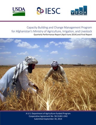 1
A U.S. Department of Agriculture-funded Program
Cooperative Agreement No. 58-3148-1-042
Submitted September 30, 2014
Capacity Building and Change Management Program
for Afghanistan’s Ministry of Agriculture, Irrigation, and Livestock
Quarterly Performance Report (April-June 2014) and Final Report
 