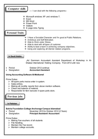 Personal Traits
---- I can deal with the following programs:-
 I Have a Sociable Character and I'm good at Public Relations.
 Ambitious and Self Motivated.
 Able to Work under Stress.
 Able to deal with all types of customer.
 Ability to lead a team in achieving company objectives.
 Using and exploring all internet related programs.

,Ad Dammam Accountant Assistant Department of Workshop in Al-
Shalawi International Holding Company. From 2012 until now
 Period October 2012 continue
 Designation Accountant Assistant
Using Accounting Software Al-Motkamel
Prime Duties:
 All spare parts invoice enter in system.
 Sales entries.
 Making all monthly reports from above mention software.
 Check and balance of material.
 Responsible for Item barcode in spare parts store.
Bahria Foundation College Anchorage Campus Islamabad
 Period November 2010 to October 2012 (2 Years)
 Designation Principal Assistant/ Accountant
Prime Duties:
 Making Fee vouchers of all students
 File Handling.
 Maintain the Fee record.
 Maintain college accounts.
 Microsoft windows XP .and windows 7.
 Excel.
 MS Word
 Power Point
 Outlook
 In page Urdu Typing
Computer skills
Previous jobs
In Pakistan
In Saudi Arabia
 