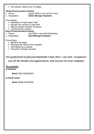  All computer related work of College.
Global Pharmaceutical Industry
 Period August 2009 to July 2010 (01 Year)
 Designation Admin Manager Assistant
Prime Duties:
 Attendance of male worker staff.
 Maintain the overtime of male staff.
 Making receipts of Inward & outward.
 Joining records maintain.
Biorex Pharmaceutical Industry
 Period Feb 2009 to July 2009 (06 Months)
 Designation Store Manager Assistant
Prime Duties:
 Maintain the ledger.
 Receiving the material from suppliers.
 Send Medicine to supplier.
 Production manager assistant.
It's a great honor to join your teamwork, I hope that I can earn acceptance
you all the thanks and appreciation, and success for your company
To connect:
In Pakistan:
Mobil: 0092 3455386842
In Saudi Arabia:
Mobil: 00966 581065066
 