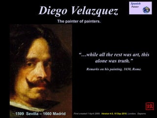 Diego Velazquez
1599 Sevilla – 1660 Madrid First created 1 April 2009. Version 4.0, 10 Sep 2018, London. Daperro
The painter of painters.
“…while all the rest was art, this
alone was truth.”
Remarks on his painting. 1650, Rome.
 