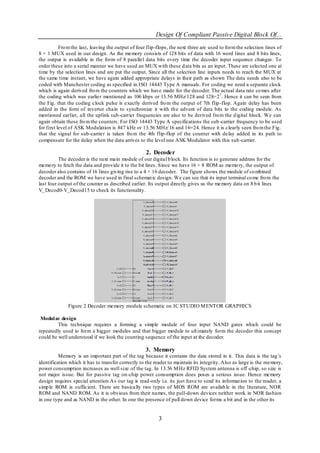 Design Of Compliant Passive Digital Block Of...
           Fro m the last, leaving the output of four flip-flops, the next three are used to form the selection lines of
8 × 1 MUX used in our design. As the memory consists of 128 bits of data with 16 word lines and 8 bits lines,
the output is available in the form of 8 parallel data bits every time the decoder input sequence changes. To
order these into a serial manner we have used an MUX with these d ata bits as an input. These are selected one at
time by the selection lines and are put the output. Since all the selection line inputs needs to reach the MUX at
the same time instant, we have again added appropriate delays in their path as shown The data needs also to be
coded with Manchester coding as specified in ISO 14443 Type A manuals. For coding we need a separate clock
which is again derived fro m the counters which we have made for the decoder. The actual data rate co mes after
the coding which was earlier mentioned as 106 kbps or 13.56 MHz/128 and 128=27 . Hence it can be seen from
the Fig. that the coding clock pulse is exactly derived fro m the output of 7th flip -flop. Again delay has been
added in the form of inverter chain to synchronize it with th e advent of data bits to the coding module. As
mentioned earlier, all the uplink sub-carrier frequencies are also to be derived fro m the d igital block. We can
again obtain these fro m the counters. For ISO 14443 Type A specifications the sub -carrier frequency to be used
for first level of ASK Modulation is 847 kHz or 13.56 MHz/ 16 and 16=24. Hence it is clearly seen fro m the Fig.
that the signal for sub-carrier is taken fro m the 4th flip-flop of the counter with delay added in its path to
compensate for the delay when the data arrives to the level one ASK Modulator with this sub -carrier.

                                                    2. Decoder
          The decoder is the next main module of our digital b lock. Its function is to generate address for the
memo ry to fetch the data and provide it to the bit lines. Since we have 16 × 8 ROM as memo ry, the output of
decoder also contains of 16 lines giving rise to a 4 × 16 decoder. The figure shows the module of co mbined
decoder and the ROM we have used in final schemat ic design. We can see that its input terminal co me fro m the
last four output of the counter as described earlier. Its output directly gives us the memory data on 8 b it lines
V_ Decod0-V_Decod15 to check its functionality.




              Figure 2 Decoder memory module schematic on IC STUDIO M ENTOR GRAPHICS

 Modul ar design
         This technique requires a forming a simple module of four input NAND gates which could be
repeatedly used to form a bigger modules and that bigger module to ult imately form the decoder this concept
could be well understood if we look the counting sequence of the input at the decoder.

                                                    3. Memory
          Memory is an important part of the tag because it contains the data stored in it. This data is the tag‘s
identification which it has to transfer correctly to the reader to maintain its integrity. Also as large is the memory,
power consumption increases as well size of the tag. In 13.56 M Hz RFID System antenna is off -chip, so size is
not major issue. But for passive tag on-chip power consumption does poses a serious issue. Hence memory
design requires special attention.As our tag is read-only i.e. its just have to send its informat ion to the reader, a
simp le ROM is sufficient. There are basically two types of MOS ROM are availab le in the literature, NOR
ROM and NAND ROM. As it is obvious from their names, the pull-down devices neither work in NOR fashion
in one type and as NAND in the other. In one the presence of pull down device forms a bit and in the other its


                                                           3
 