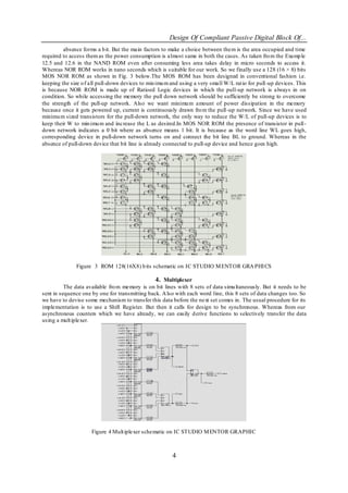 Design Of Compliant Passive Digital Block Of...
         absence forms a b it. But the main factors to make a choice between them is the area occupied and time
required to access them as the power consumption is almost same in both the cases. As taken fro m the Examp le
12.5 and 12.6 in the NAND ROM even after consuming less area takes delay in micro seconds to access it.
Whereas NOR ROM works in nano seconds which is s uitable for our work. So we finally use a 128 (16 × 8) bits
MOS NOR ROM as shown in Fig. 3 below.The MOS ROM has been designed in conventional fashion i.e.
keeping the size o f all pull-down devices to min imu m and using a very small W/L rat io for pull -up devices. This
is because NOR ROM is made up of Ratioed Logic devices in which the pull-up network is always in on
condition. So while accessing the memory the pull down network should be sufficiently be strong to overcome
the strength of the pull-up network. Also we want minimu m amount of power dissipation in the memory
because once it gets powered up, current is continuously drawn fro m the pull -up network. Since we have used
minimu m sized transistors for the pull-down network, the only way to reduce the W/L of pull-up devices is to
keep their W to min imu m and increase the L as desired.In MOS NOR ROM the presence of transistor in pull-
down network indicates a 0 bit where as absence means 1 bit. It is because as the word line WL goes high,
corresponding device in pull-down network turns on and connect the bit line BL to ground. Whereas in the
absence of pull-down device that bit line is already connected to pull-up device and hence goes high.




               Figure 3 ROM 128(16X8) b its schematic on IC STUDIO M ENTOR GRA PHI CS

                                                4. Multiplexer
          The data available fro m memory is on bit lines with 8 sets of data simu ltaneously. But it needs to be
sent in sequence one by one for transmitting back. A lso with each word line, this 8 sets of data changes too. So
we have to devise some mechanism to transfer this data before the next set comes in. The usual procedure for its
implementation is to use a Shift Register. But then it calls for design to be synchronous. Whereas from our
asynchronous counters which we have already, we can easily d erive functions to selectively transfer the data
using a mult iplexer.




                     Figure 4 Mult iplexer schematic on IC STUDIO M ENTOR GRAPHIC



                                                         4
 