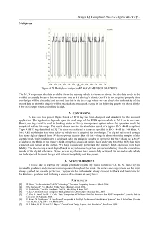 Design Of Compliant Passive Digital Block Of...
Multiplexer




                       Figure 4.29 Mult iplexer output on EZ WA VE M ENTOR GRAPHICS

The MUX sequences the data available fro m the memory which is shown as above. But the data needs to be
verified accurately because for two reasons: one as it is the tag‘s identity, so if it is not acquired properly then
our design will be discarded and second that this is the last stage where we can check the authenticity of the
stored data as after this stage it will be encoded and modulated. Hence in the following graphs we check all the
8 bit lines output when a word line is high.

                                                      5. CONCLUS IONS
          A low cost low power Digital block o f RFID tag has been designed and simu lated for the intended
application. The application depends upon the read range of the RFID system which is 7-15 cm in our case.
Hence, our tag could be used in banking sector or library management system where the operation could be
completed within this range. The result shown matches the simu lation result of a typical ISO 14443 co mpliant
Type A RFID tag described in [3]. The data rate achieved is same as specified in ISO 14443 i.e. 106 kbps. A
10% ASK modulation has been achieved which was as required for our design. The dig ital rail to rail voltage
has been slightly dipped from 1V due to power scarcity. But till this voltage is above the noise margins of the
digital circuit, their functionality is achieved. Also the design is suitable to operate at the rms voltage i.e. 2.581V
available at the Hmin o f the reader‘s field strength as discussed earlier. Each and every bit of the ROM has been
extracted and tested at the output. We have successfully performed the memory fetch operation with high
fidelity. The idea to imp lement digital block in asynchronous logic has proved satisfactory from the simulat ion
results of the digital schematic. Hence we can say that we have successfully achieved the desired results which
we had expected fro m our design with reduced comp lexity and low power.

                                                 6. ACKNOWLEDGMENT
         I would like to express my sincere g ratitude towards my thesis supervisor Dr. R. N. Baral for h is
invaluable guidance and constant encouragement throughout the work. His critics and suggestions on the topic
always guided me towards perfection. I appreciate his enthusiastic, always honest feedback and thank him for
his kindness, guidance and for being a source of inspiration at every level.

                                                         REFERENCES
[1]    R. Want, ―An Introduction To Rfid Technology,‖ Pervasive Computing, January – March 2006.
[2]   Rfid Explained,‖ Free Idtechex White Paper, Idtechex Limited, 2002.
[3]   K. Finkelzeller, The Rfid Handbook, 2nd Ed., John Wiley & Sons, 2003.
[4]   Y. Lee, ―Antenna Circuit Design For Rfid Applications‖, Microchip Technology Inc., 2003.
[5]   Z. Zhu, B. Jamali And P. H. Cole, ―Brief Comparison Of Different Rectifier Structures For Rfid Transponders‖, Auto -Id Lab At
      University Of Adelaide, 2005.
[6]   U. Kaiser, W.Steinhagen, ―A Low Power T ransponder Ic For High Performance Identification Systems‖, Ieee J. Solid-State Circuits,
      Vol. 30, No. 3, Pp. 306 – 310, March 1995.
[7]   R. J. Baker, H. W. Li And D.E. Boyce, ―Cmos Circuit Design, Layout, And Simulation‖, Ieee Press, 1998.

                                                                 6
 