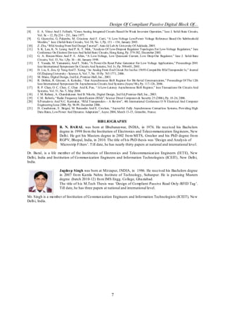 Design Of Compliant Passive Digital Block Of...
[8]    E. A. Vittoz And J. Fellrath, ―Cmos Analog Integrated Circuits Based On Weak Inversion Operation,‖ Ieee J. Solid-State Circuits,
       Vol. Sc – 12, Pp.224 – 231, June 1977.
[9]    G. Giustolisi, G. Palumbo, M. Criscione And F. Cutri, ―A Low-Voltage Low-Power Voltage Reference Based On Subthreshold
       Mosfets,‖ Ieee J.Solid-State Circuits, Vol. 38, No. 1, Pp. 151 – 154, January 2003.
[10]   Z. Zhu, ―Rfid Analog Front End Design T utorial‖, Auto-Id Lab At University Of Adelaide, 2005.
[11]   S. K. Lau, K. N. Leung And P. K. T. Mok, "Analysis Of Low-Dropout Regulator Topologies For Low-Voltage Regulation," Ieee
       Conference On Electron Devices And Solid-State Circuits, Hong Kong, Pp. 379-382, December 2003.
[12]   G. A. Rincon-Mora And P. E. Allen, ―A Low-Voltage, Low Quiescent Current, Low Drop-Out Regulator,‖ Ieee J. Solid-State
       Circuits, Vol. 33, No. 1,Pp. 36 – 44, January 1998.
[13]   T. Yasuda, M. Yamamoto, And T. Nishi, ―A Power-On Reset Pulse Generator For Low Voltage Applications,‖ Proceedings 2001
       Ieee International Symposium On Circuits And Systems, Vol. Iv, Pp. 598-601, 2001.
[14]   D. Liu, X. Zou, Q. Yang And T. Xiong, ―An Analog Front -End Circuit For Iso/Iec 15693-Compatible Rfid Transponder Ic,‖ Journal
       Of Zhejiang University - Science A, Vol. 7, No. 10 Pp. 765.1771, 2006.
[15]   M. Mano, Digital Design, 2nd Ed., Prentice-Hall, Inc., 2003.
[16]   R. Dobkin, R. Ginosar, A. Kolodny, ―Fast Asynchronous Shift Register For Bit-Serial Communication,‖ Proceedings Of The 12th
       Ieee International Symposium On Asynchronous Circuits And Systems (Async‘06), Pp. 117-126, 2006.
[17]   R. P. Chan, O. C. Choy, C. Chan And K. Pun, ―A Low-Latency Asynchronous Shift Register,‖ Ieee Transactions On Circuits And
       Systems, Vol. 51, No. 5, May 2004.
[18]   J. M. Rabaey, A. Chandrakasan And B. Nikolic, Digital Design, 2nd Ed.,Prentice-Hall, Inc., 2003.
[19]   C.M. Roberts, ―Radio Frequency Identification (Rfid)‖, Science Direct Computers & Security 25 (2006), Pp. 18 -26, 2006.
[20]   S.Preradovic And N.C. Karmakar, ―Rfid Transponders - A Review‖, 4th International Conference O N Electrical And Computer
       Engineering Icece 2006, Pp. 96.99, December 2006.
[21]   D. Caucheteux, E. Beigné, M. Renaudin And E. Crochon, ―Asyncrfid: Fully Asynchronous Contactless Systems, Providing High
       Data Rates, Low Power And Dynamic Adaptation‖, Async 2006, March 13-15, Grenoble, France.


                                                      BIB LIOGRAPHY
                        R. N. BARAL was born at Bhubaneswar, INDIA, in 1976. He received his Bachelors
                        degree in 1998 fro m the Institution of Electronics and Teleco mmunication Eng ineers, New
                        Delh i. He got his Masters degree in 2002 fro m MITS, Gwalior and his PhD degree fro m
                        RGPV, Bhopal, India, in 2010. The title of h is PhD thesis was ‗Design and Analysis of
                        Microstrip Filters‘. Till date, he has nearly thirty papers at national and international leve l.

Dr. Baral, is a life member of the Institution of Electron ics and Telecommunicat ion Engineers (IETE), New
Delh i, India and Institution of Co mmun ication Engineers and Information Technologists (ICEIT), New Delh i,
India.

                        Jagdeep Singh was born at Mirzapur, INDIA, in 1986. He received his Bachelors degree
                        in 2007 fro m Kamla Nehru Institute of Technology, Sultanpur. He is pursuing Masters
                        degree (batch 2010-12) fro m IMS Engg. Co llege, Ghaziabad.
                        The title of h is M.Tech Thesis was ‗Design of Co mplient Passive Read On ly-RFID Tag ‘.
                        Till date, he has three papers at national and international level.

Mr. Singh is a member of Institution of Co mmun ication Engineers and Information Technologists (ICEIT), New
Delh i, India.




                                                                 7
 