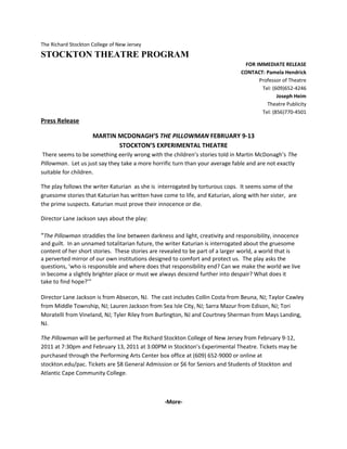 The Richard Stockton College of New Jersey
STOCKTON THEATRE PROGRAM
FOR IMMEDIATE RELEASE
CONTACT: Pamela Hendrick
Professor of Theatre
Tel: (609)652-4246
Joseph Heim
Theatre Publicity
Tel: (856)770-4501
Press Release
MARTIN MCDONAGH’S THE PILLOWMAN FEBRUARY 9-13
STOCKTON’S EXPERIMENTAL THEATRE
There seems to be something eerily wrong with the children’s stories told in Martin McDonagh’s The
Pillowman. Let us just say they take a more horrific turn than your average fable and are not exactly
suitable for children.
The play follows the writer Katurian as she is interrogated by torturous cops. It seems some of the
gruesome stories that Katurian has written have come to life, and Katurian, along with her sister, are
the prime suspects. Katurian must prove their innocence or die.
Director Lane Jackson says about the play:
“The Pillowman straddles the line between darkness and light, creativity and responsibility, innocence
and guilt. In an unnamed totalitarian future, the writer Katurian is interrogated about the gruesome
content of her short stories. These stories are revealed to be part of a larger world, a world that is
a perverted mirror of our own institutions designed to comfort and protect us. The play asks the
questions, ‘who is responsible and where does that responsibility end? Can we make the world we live
in become a slightly brighter place or must we always descend further into despair? What does it
take to find hope?’”
Director Lane Jackson is from Absecon, NJ. The cast includes Collin Costa from Beuna, NJ; Taylor Cawley
from Middle Township, NJ; Lauren Jackson from Sea Isle City, NJ; Sarra Mazur from Edison, NJ; Tori
Moratelli from Vineland, NJ; Tyler Riley from Burlington, NJ and Courtney Sherman from Mays Landing,
NJ.
The Pillowman will be performed at The Richard Stockton College of New Jersey from February 9-12,
2011 at 7:30pm and February 13, 2011 at 3:00PM in Stockton’s Experimental Theatre. Tickets may be
purchased through the Performing Arts Center box office at (609) 652-9000 or online at
stockton.edu/pac. Tickets are $8 General Admission or $6 for Seniors and Students of Stockton and
Atlantic Cape Community College.
-More-
 