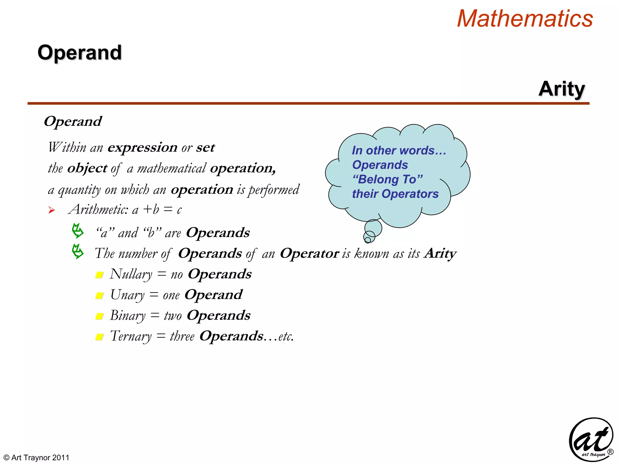 © Art Traynor 2011
Mathematics
Operand
Arity
Operand
the object of a mathematical operation,
a quantity on which an operation is performed
 Arithmetic: a +b = c
Within an expression or set
 “a” and “b” are Operands
 The number of Operands of an Operator is known as its Arity
n Nullary = no Operands
n Unary = one Operand
n Binary = two Operands
n Ternary = three Operands…etc.
In other words…
Operands
“Belong To”
their Operators
 