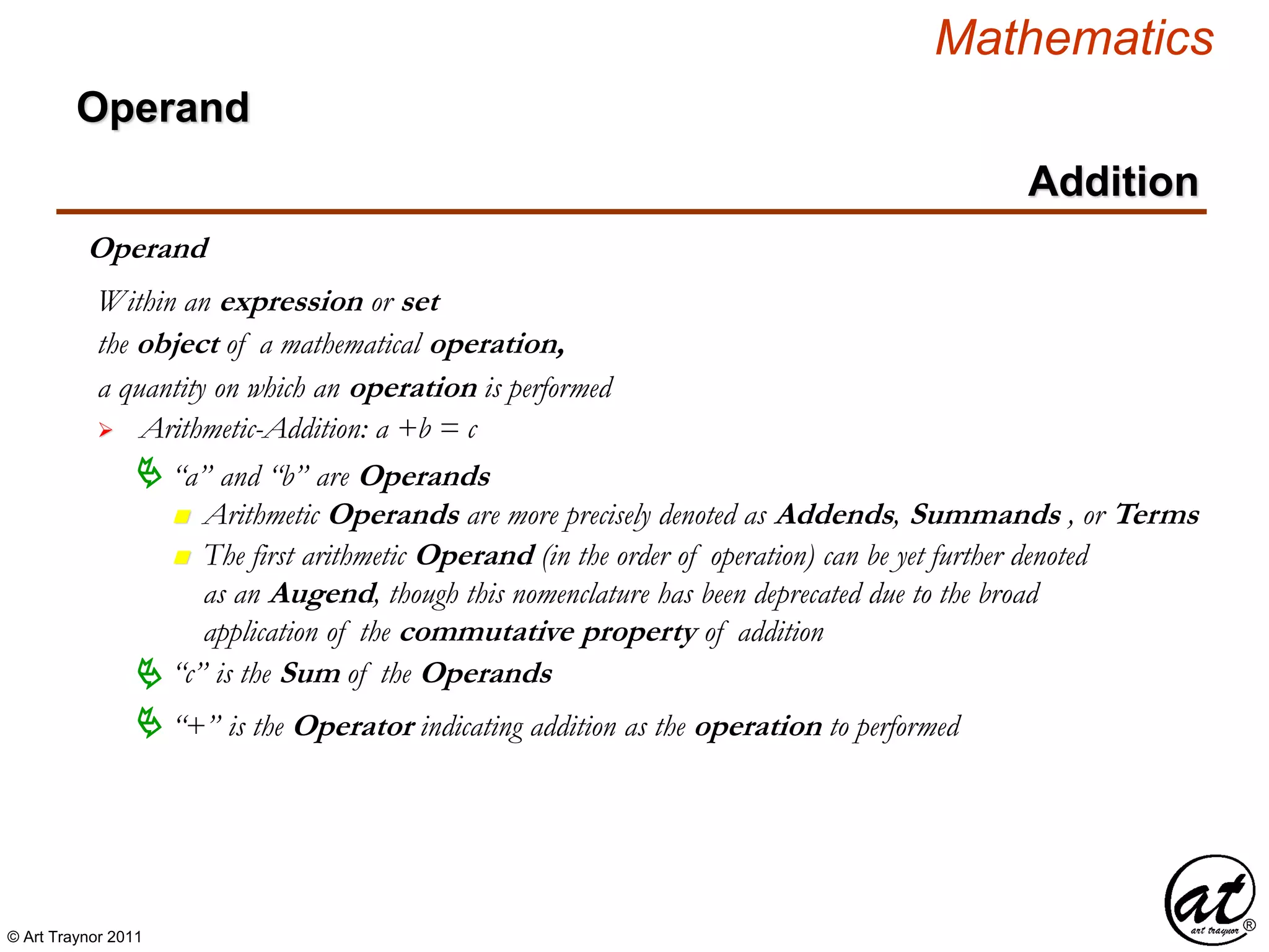 © Art Traynor 2011
Mathematics
Operand
Addition
Operand
the object of a mathematical operation,
a quantity on which an operation is performed
 Arithmetic-Addition: a +b = c
Within an expression or set
 “a” and “b” are Operands
n Arithmetic Operands are more precisely denoted as Addends, Summands , or Terms
n The first arithmetic Operand (in the order of operation) can be yet further denoted
as an Augend, though this nomenclature has been deprecated due to the broad
application of the commutative property of addition
 “+” is the Operator indicating addition as the operation to performed
“c” is the Sum of the Operands
 