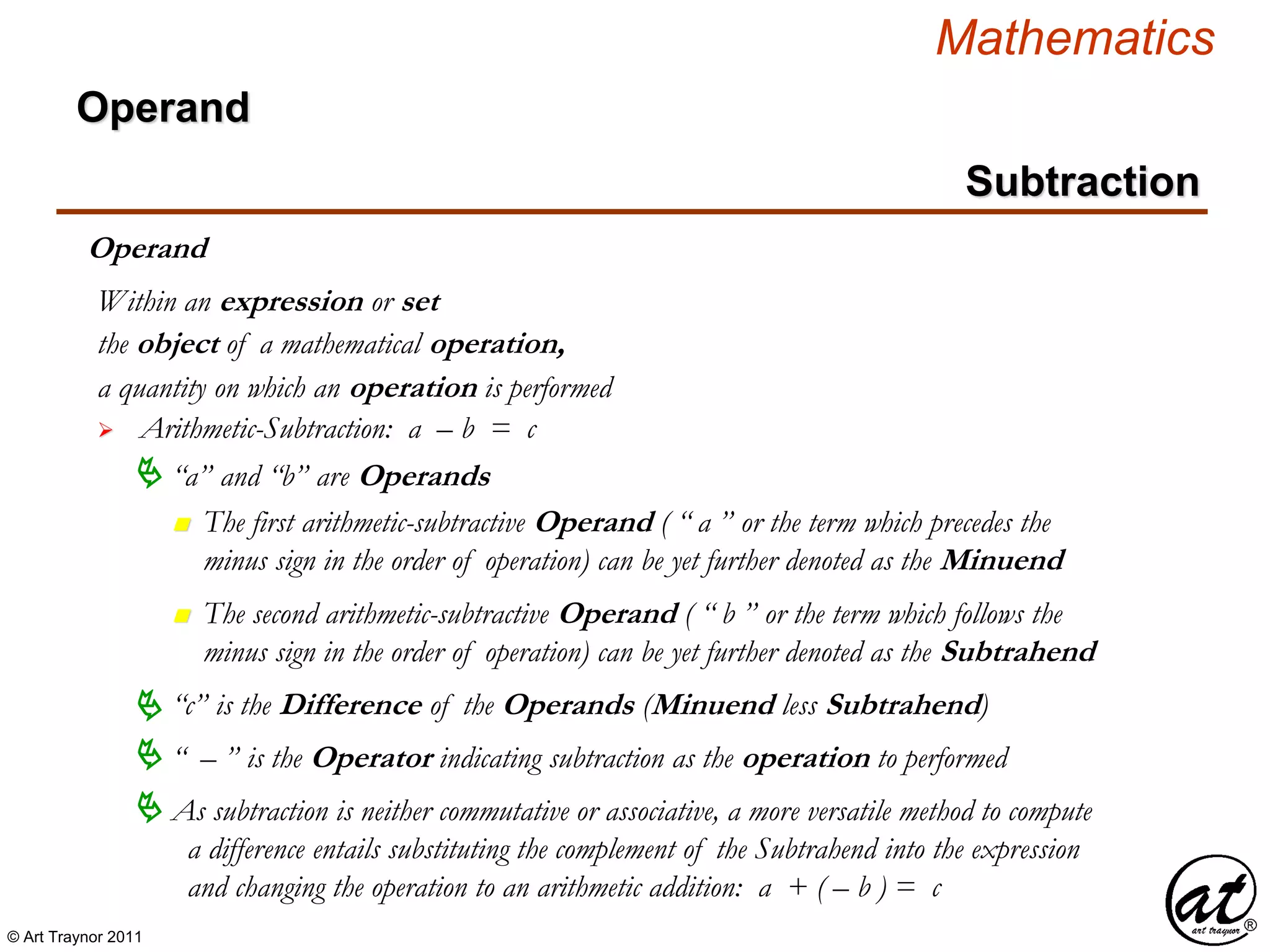 © Art Traynor 2011
Mathematics
Operand
the object of a mathematical operation,
a quantity on which an operation is performed
 Arithmetic-Subtraction: a – b = c
Within an expression or set
 “a” and “b” are Operands
n The first arithmetic-subtractive Operand ( “ a ” or the term which precedes the
minus sign in the order of operation) can be yet further denoted as the Minuend
 “ – ” is the Operator indicating subtraction as the operation to performed
“c” is the Difference of the Operands (Minuend less Subtrahend)
n The second arithmetic-subtractive Operand ( “ b ” or the term which follows the
minus sign in the order of operation) can be yet further denoted as the Subtrahend
 As subtraction is neither commutative or associative, a more versatile method to compute
a difference entails substituting the complement of the Subtrahend into the expression
and changing the operation to an arithmetic addition: a + ( – b ) = c
Operand
Subtraction
 