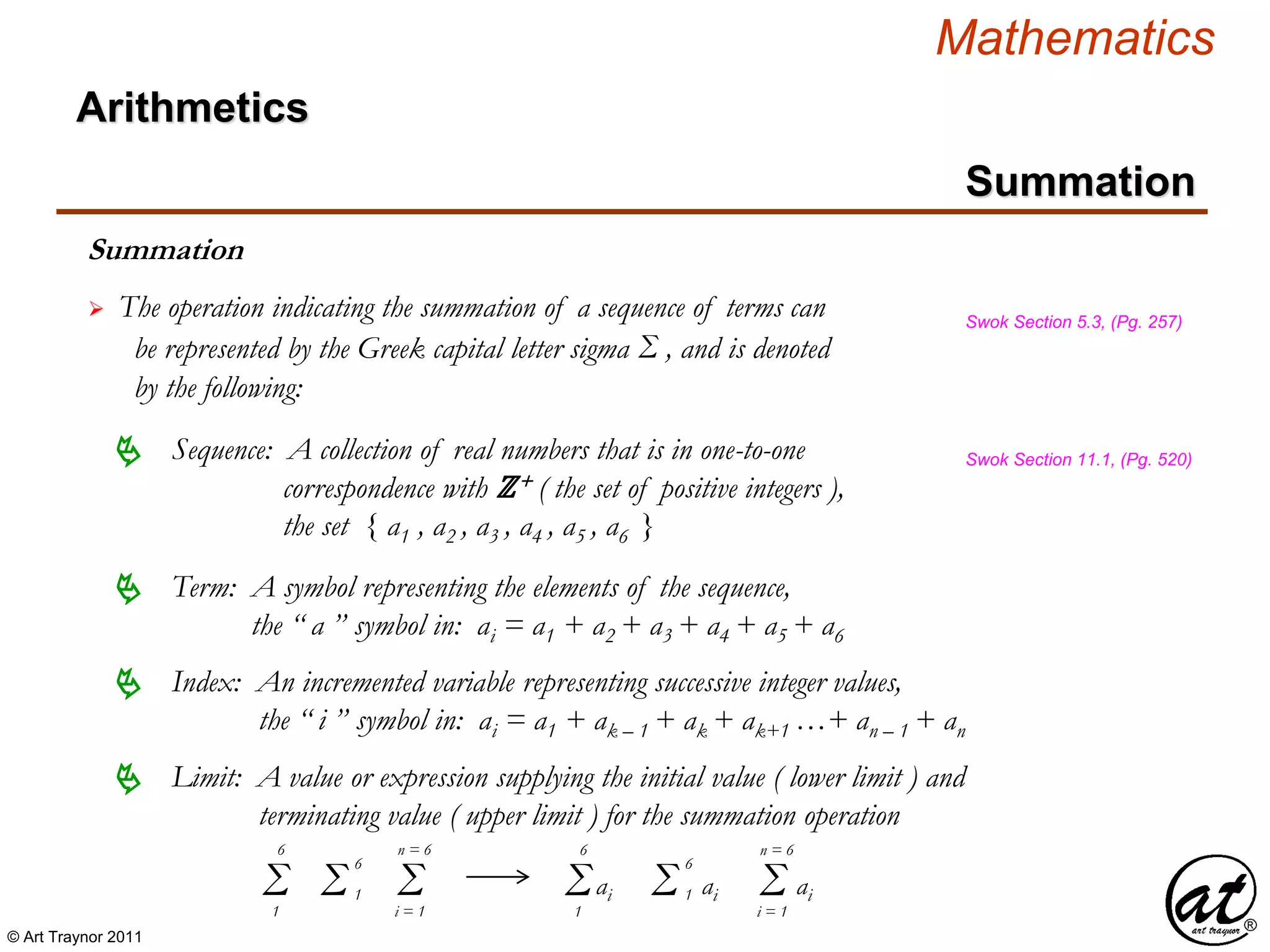 © Art Traynor 2011
Mathematics
Summation
Arithmetics
Summation
 The operation indicating the summation of a sequence of terms can
be represented by the Greek capital letter sigma Σ , and is denoted
by the following:
Swok Section 5.3, (Pg. 257)
Sequence: A collection of real numbers that is in one-to-one
correspondence with ℤ+ ( the set of positive integers ),
the set { a1 , a2 , a3 , a4 , a5 , a6 }
 Swok Section 11.1, (Pg. 520)
Term: A symbol representing the elements of the sequence,
the “ a ” symbol in: ai = a1 + a2 + a3 + a4 + a5 + a6

Limit: A value or expression supplying the initial value ( lower limit ) and
terminating value ( upper limit ) for the summation operation

Index: An incremented variable representing successive integer values,
the “ i ” symbol in: ai = a1 + ak – 1 + ak + ak+1 …+ an – 1 + an

Σ1
6
Σi = 1
n = 6
Σ 1
6
aiΣ1
6
Σ 1
6
ai Σi = 1
n = 6
ai
 