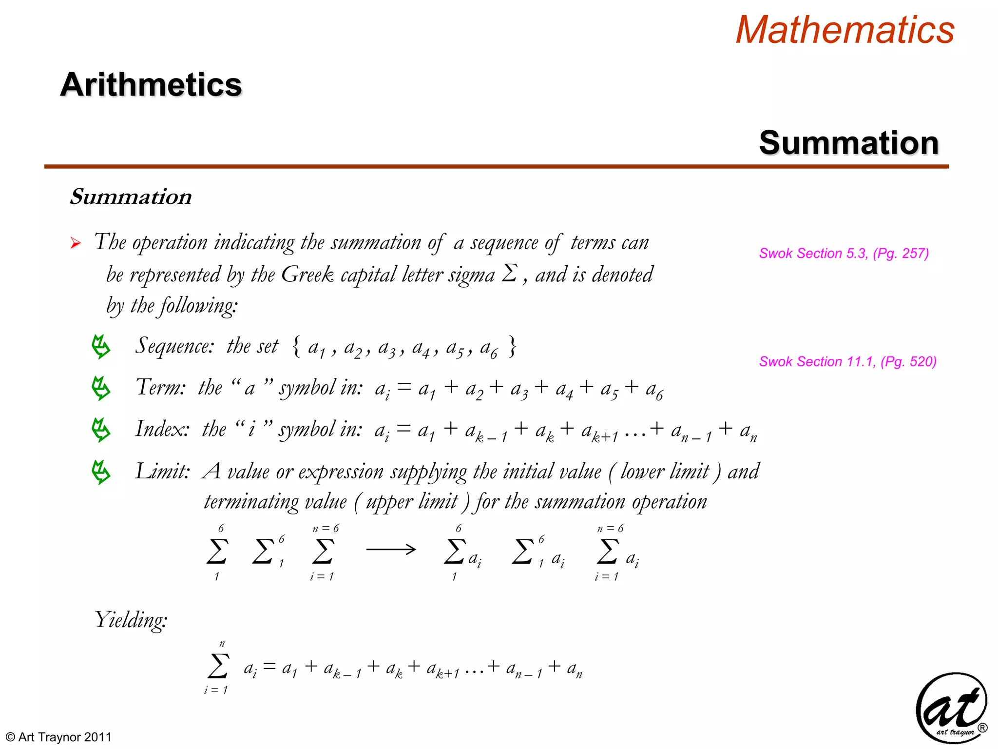 © Art Traynor 2011
Mathematics
Summation
Summation
 The operation indicating the summation of a sequence of terms can
be represented by the Greek capital letter sigma Σ , and is denoted
by the following:
Swok Section 5.3, (Pg. 257)
Sequence: the set { a1 , a2 , a3 , a4 , a5 , a6 } Swok Section 11.1, (Pg. 520)
Term: the “ a ” symbol in: ai = a1 + a2 + a3 + a4 + a5 + a6
Limit: A value or expression supplying the initial value ( lower limit ) and
terminating value ( upper limit ) for the summation operation

Index: the “ i ” symbol in: ai = a1 + ak – 1 + ak + ak+1 …+ an – 1 + an
Σ1
6
Σi = 1
n = 6
Σ 1
6
aiΣ1
6
Σ 1
6
ai Σi = 1
n = 6
ai
Yielding:
Σi = 1
n
ai = a1 + ak – 1 + ak + ak+1 …+ an – 1 + an
Arithmetics
 