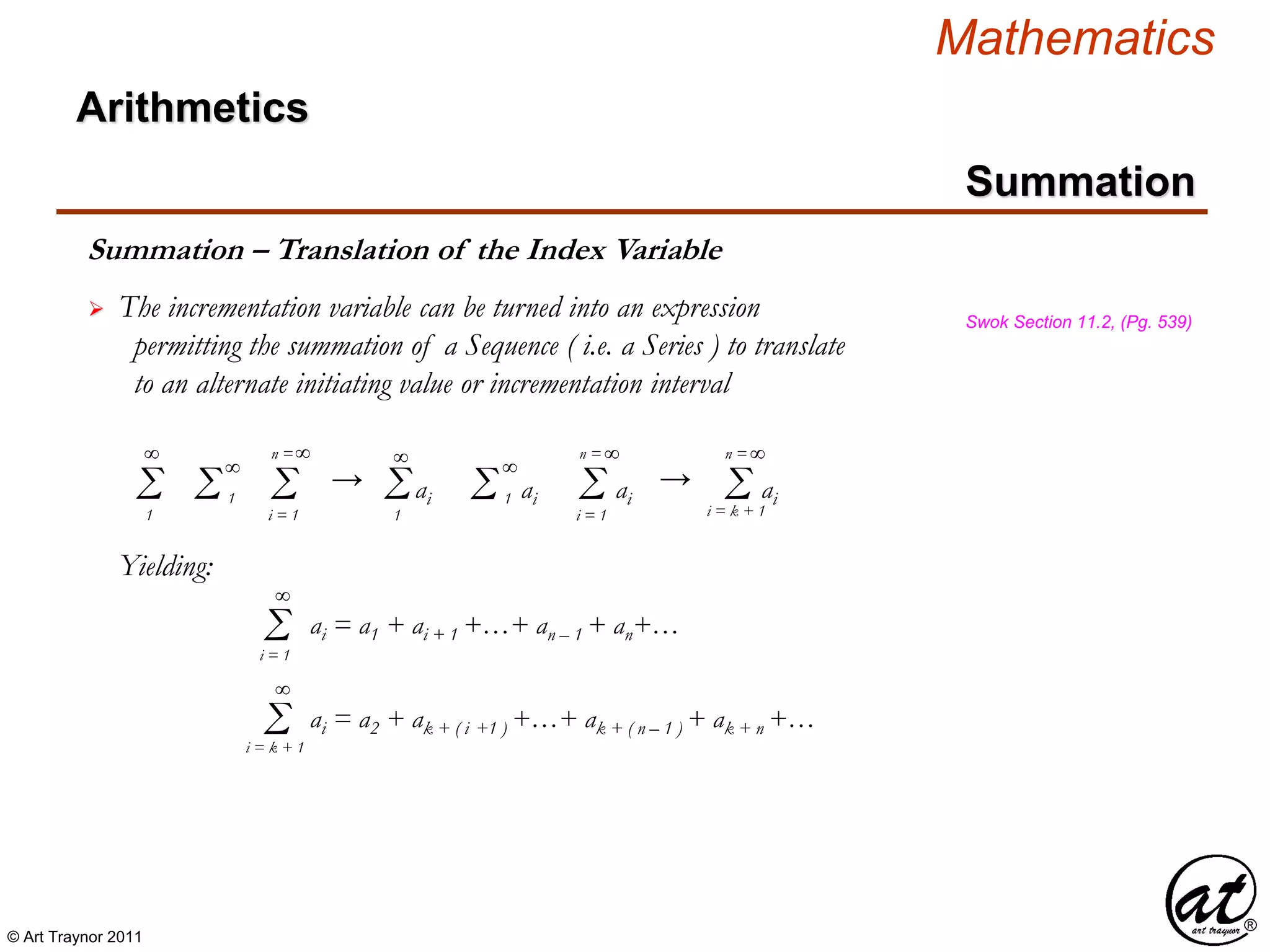 © Art Traynor 2011
Mathematics
Summation
Summation – Translation of the Index Variable
 The incrementation variable can be turned into an expression
permitting the summation of a Sequence ( i.e. a Series ) to translate
to an alternate initiating value or incrementation interval
Swok Section 11.2, (Pg. 539)
Σ1
Σi = 1
n =
Σ 1 aiΣ1
Σ 1 ai Σi = 1
n =
ai
Yielding:
Σi = 1
ai = a1 + ai + 1 +…+ an – 1 + an+…
∞
∞
∞ ∞ ∞
∞
→ → Σi = k + 1
n =
ai
∞
∞
Σi = k + 1
ai = a2 + ak + ( i +1 ) +…+ ak + ( n – 1 ) + ak + n +…
∞
Arithmetics
 