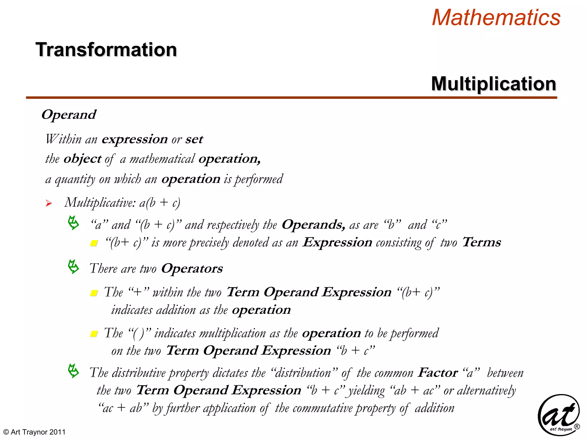 © Art Traynor 2011
Mathematics
Transformation
Multiplication
Operand
the object of a mathematical operation,
a quantity on which an operation is performed
 Multiplicative: a(b + c)
Within an expression or set
 “a” and “(b + c)” and respectively the Operands, as are “b” and “c”
n “(b+ c)” is more precisely denoted as an Expression consisting of two Terms
 There are two Operators
n The “+” within the two Term Operand Expression “(b+ c)”
indicates addition as the operation
n The “( )” indicates multiplication as the operation to be performed
on the two Term Operand Expression “b + c”
 The distributive property dictates the “distribution” of the common Factor “a” between
the two Term Operand Expression “b + c” yielding “ab + ac” or alternatively
“ac + ab” by further application of the commutative property of addition
 