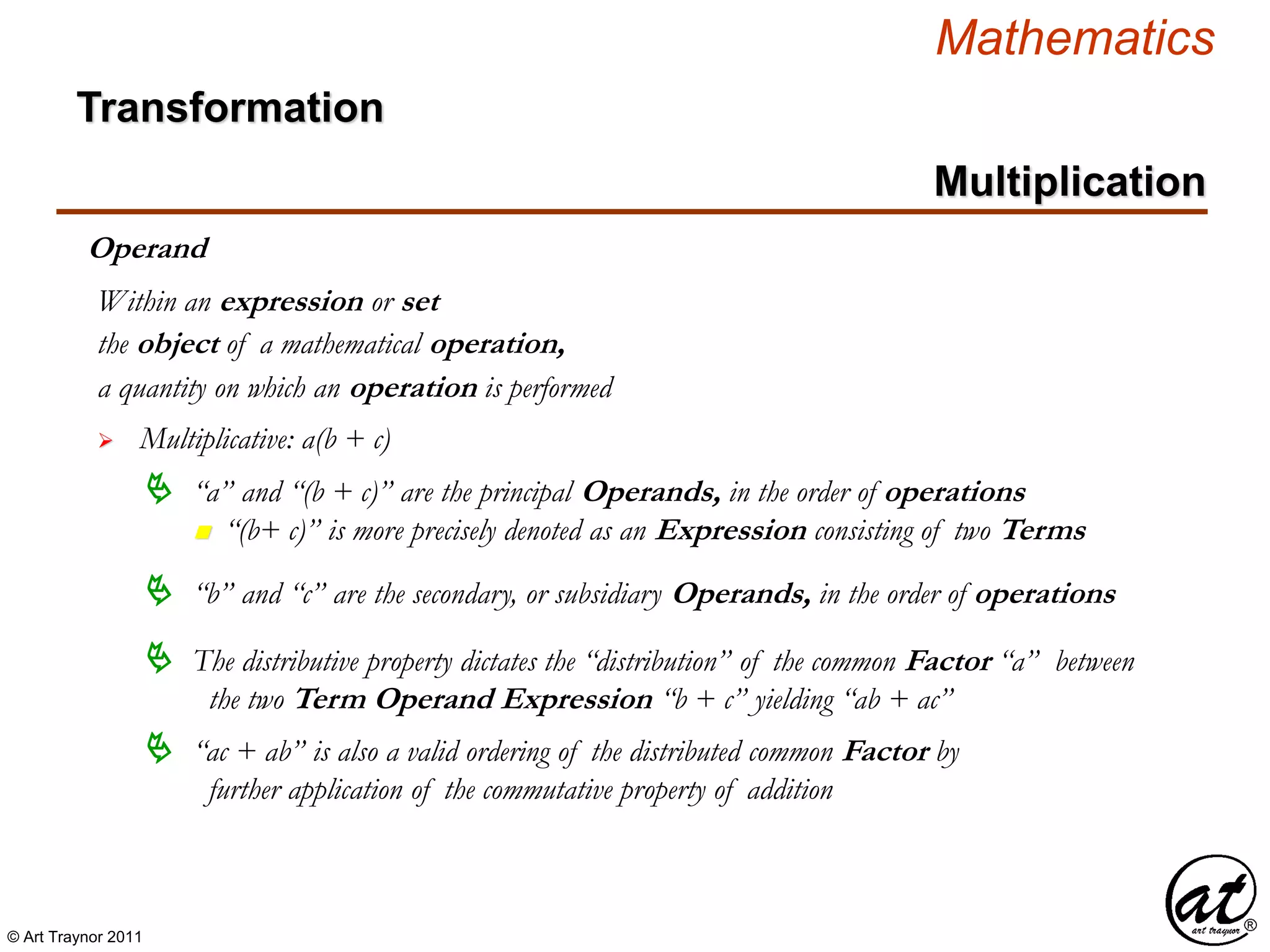© Art Traynor 2011
Mathematics
Operand
the object of a mathematical operation,
a quantity on which an operation is performed
 Multiplicative: a(b + c)
Within an expression or set
 “a” and “(b + c)” are the principal Operands, in the order of operations
n “(b+ c)” is more precisely denoted as an Expression consisting of two Terms
 “b” and “c” are the secondary, or subsidiary Operands, in the order of operations
 The distributive property dictates the “distribution” of the common Factor “a” between
the two Term Operand Expression “b + c” yielding “ab + ac”
 “ac + ab” is also a valid ordering of the distributed common Factor by
further application of the commutative property of addition
Multiplication
Transformation
 