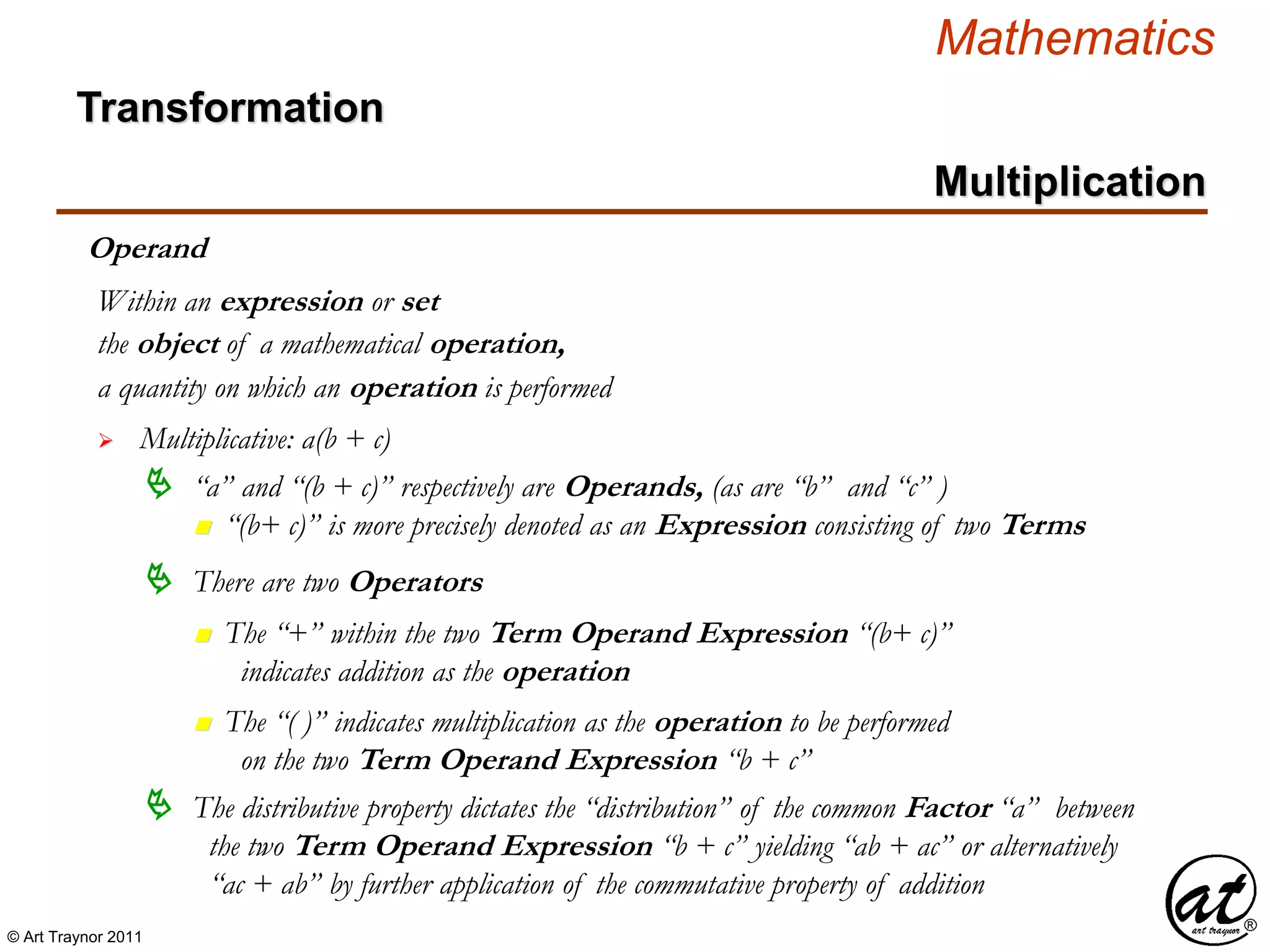 © Art Traynor 2011
Mathematics
Operand
the object of a mathematical operation,
a quantity on which an operation is performed
 Multiplicative: a(b + c)
Within an expression or set
 “a” and “(b + c)” respectively are Operands, (as are “b” and “c” )
n “(b+ c)” is more precisely denoted as an Expression consisting of two Terms
 There are two Operators
n The “+” within the two Term Operand Expression “(b+ c)”
indicates addition as the operation
n The “( )” indicates multiplication as the operation to be performed
on the two Term Operand Expression “b + c”
 The distributive property dictates the “distribution” of the common Factor “a” between
the two Term Operand Expression “b + c” yielding “ab + ac” or alternatively
“ac + ab” by further application of the commutative property of addition
Multiplication
Transformation
 