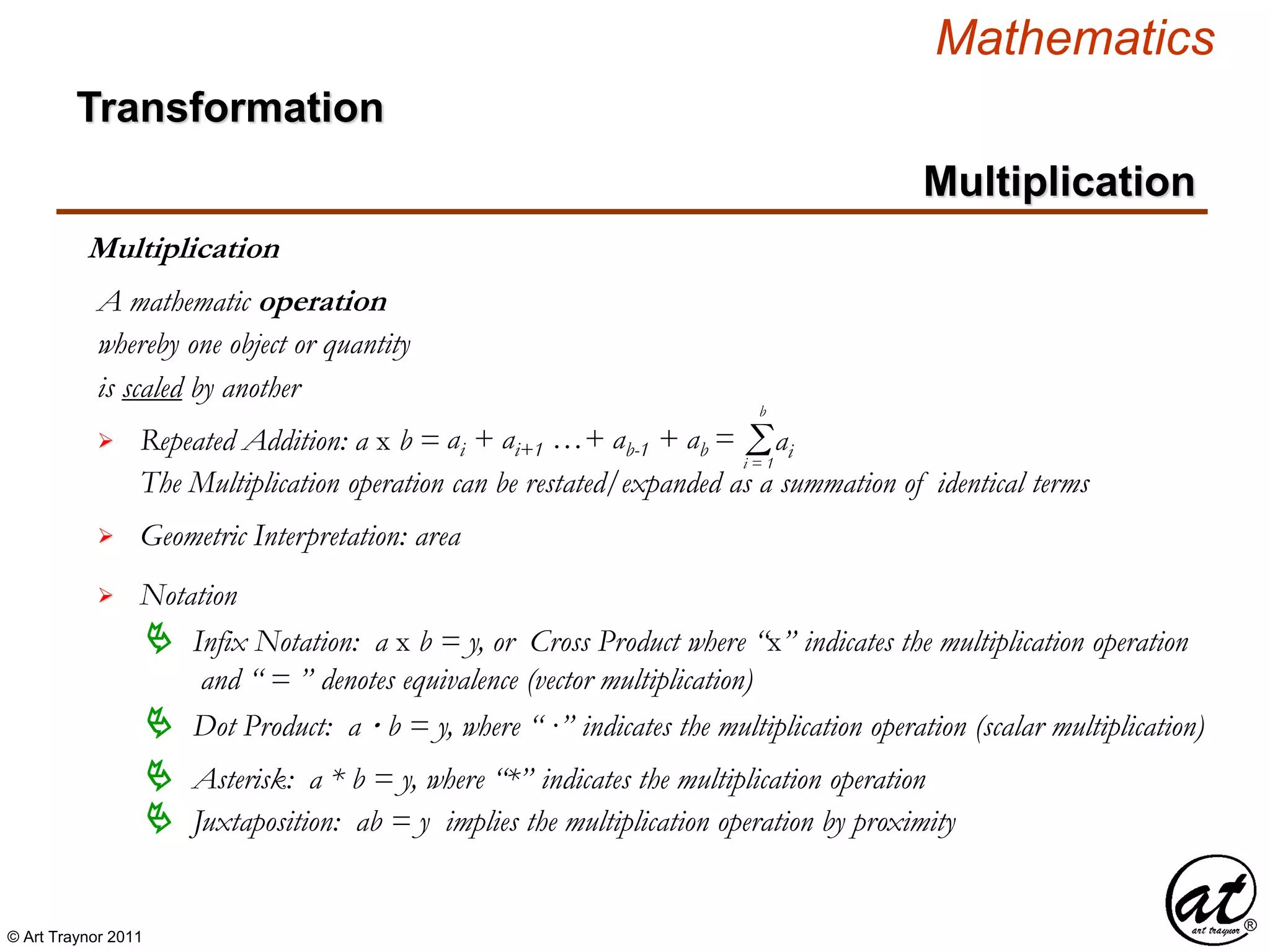 © Art Traynor 2011
Mathematics
Transformation
Multiplication
Multiplication
whereby one object or quantity
is scaled by another

A mathematic operation
Repeated Addition: a x b = ai + ai+1 …+ ab-1 + ab = Σi = 1
b
The Multiplication operation can be restated/expanded as a summation of identical terms
 Geometric Interpretation: area

 Infix Notation: a x b = y, or Cross Product where “x” indicates the multiplication operation
and “ = ” denotes equivalence (vector multiplication)
Notation
 Dot Product: a · b = y, where “ ·” indicates the multiplication operation (scalar multiplication)
 Asterisk: a * b = y, where “*” indicates the multiplication operation
ai
 Juxtaposition: ab = y implies the multiplication operation by proximity
 