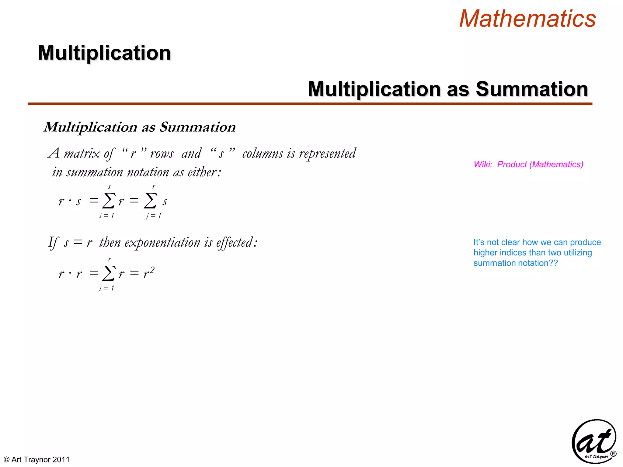© Art Traynor 2011
Mathematics
Multiplication as Summation
Multiplication
Multiplication as Summation
Wiki: Product (Mathematics)
Σi = 1
s
Σj = 1
r
r · s = r = s
If s = r then exponentiation is effected:
Σi = 1
r
r · r = r = r2
A matrix of “ r ” rows and “ s ” columns is represented
in summation notation as either:
It’s not clear how we can produce
higher indices than two utilizing
summation notation??
 