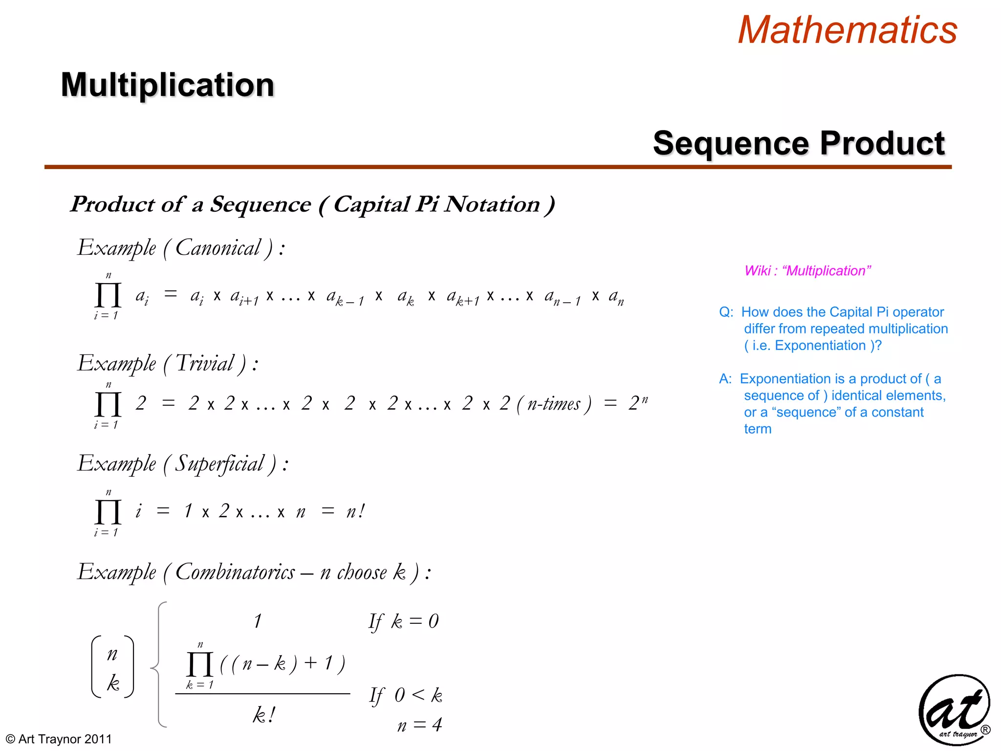 © Art Traynor 2011
Mathematics
Product of a Sequence ( Capital Pi Notation )
Multiplication
Sequence Product
n
k
( ( n – k ) + 1 )
1 If k = 0
k!
If 0 < k
Πk = 1
n
ai = ai x ai+1 x … x ak – 1 x ak x ak+1 x … x an – 1 x anΠi = 1
n
Q: How does the Capital Pi operator
differ from repeated multiplication
( i.e. Exponentiation )?
Wiki : “Multiplication”
A: Exponentiation is a product of ( a
sequence of ) identical elements,
or a “sequence” of a constant
term
i = 1 x 2 x … x n = n!Πi = 1
n
Example ( Canonical ) :
Example ( Trivial ) :
2 = 2 x 2 x … x 2 x 2 x 2 x … x 2 x 2 ( n-times ) = 2n
Πi = 1
n
Example ( Superficial ) :
Example ( Combinatorics – n choose k ) :
n = 4
 