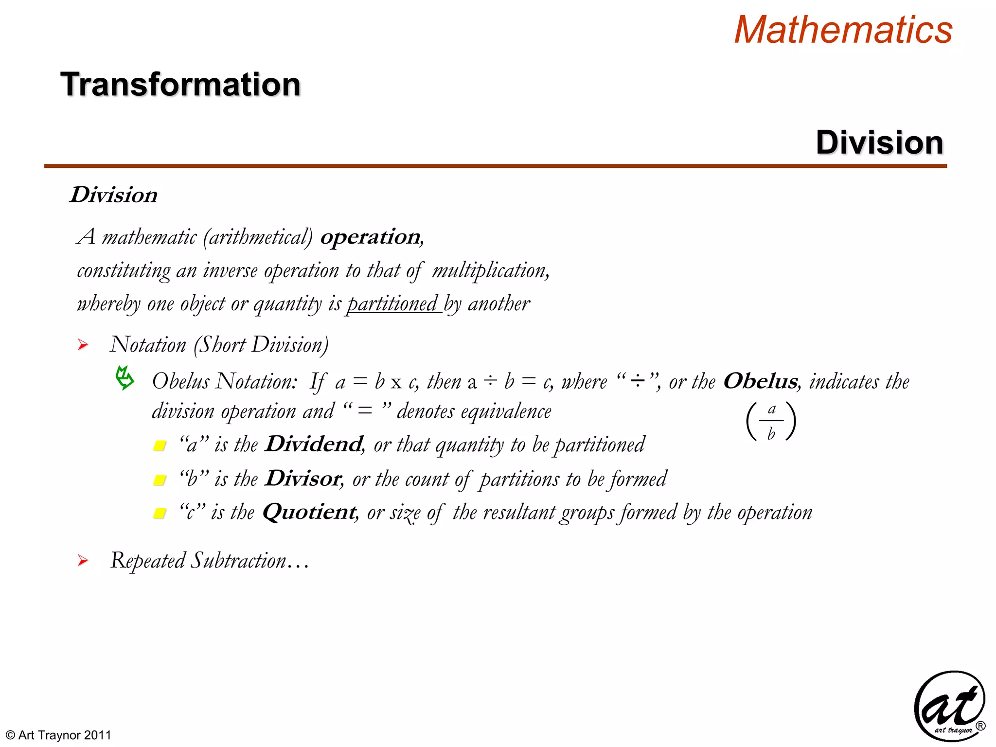 © Art Traynor 2011
Mathematics
Transformation
Division
Division
whereby one object or quantity is partitioned by another
A mathematic (arithmetical) operation,

 Obelus Notation: If a = b x c, then a ÷ b = c, where “ ÷”, or the Obelus, indicates the
division operation and “ = ” denotes equivalence
Notation (Short Division)
constituting an inverse operation to that of multiplication,
n “a” is the Dividend, or that quantity to be partitioned
n “b” is the Divisor, or the count of partitions to be formed
n “c” is the Quotient, or size of the resultant groups formed by the operation
 Repeated Subtraction…
a
b( )
 