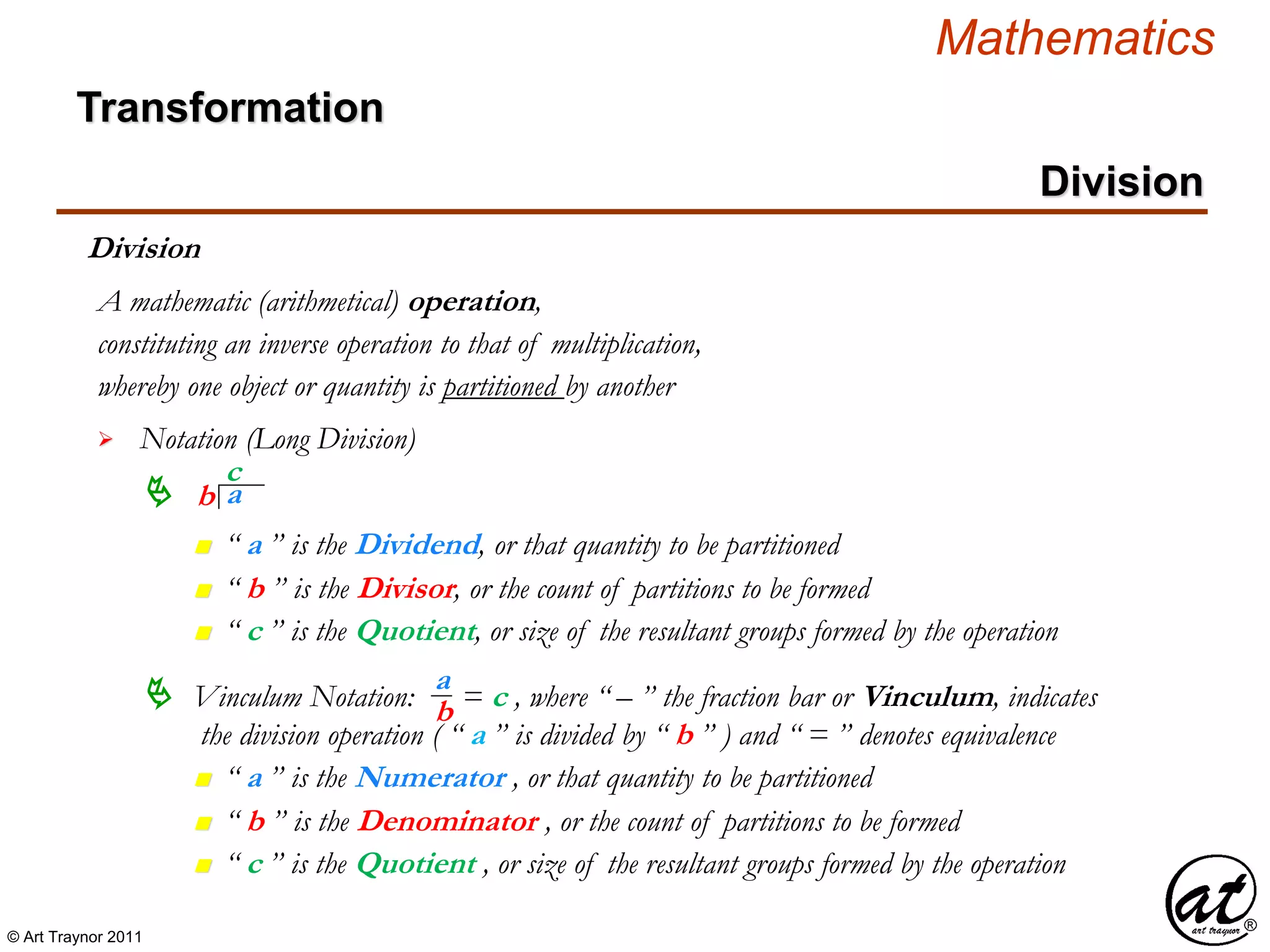 © Art Traynor 2011
Mathematics
Transformation
Division
Division
whereby one object or quantity is partitioned by another
A mathematic (arithmetical) operation,


Notation (Long Division)
constituting an inverse operation to that of multiplication,
ab
c
n “ a ” is the Dividend, or that quantity to be partitioned
n “ b ” is the Divisor, or the count of partitions to be formed
n “ c ” is the Quotient, or size of the resultant groups formed by the operation
 Vinculum Notation: = c , where “ – ” the fraction bar or Vinculum, indicates
the division operation ( “ a ” is divided by “ b ” ) and “ = ” denotes equivalence
n “ a ” is the Numerator , or that quantity to be partitioned
n “ b ” is the Denominator , or the count of partitions to be formed
n “ c ” is the Quotient , or size of the resultant groups formed by the operation
a
b
 