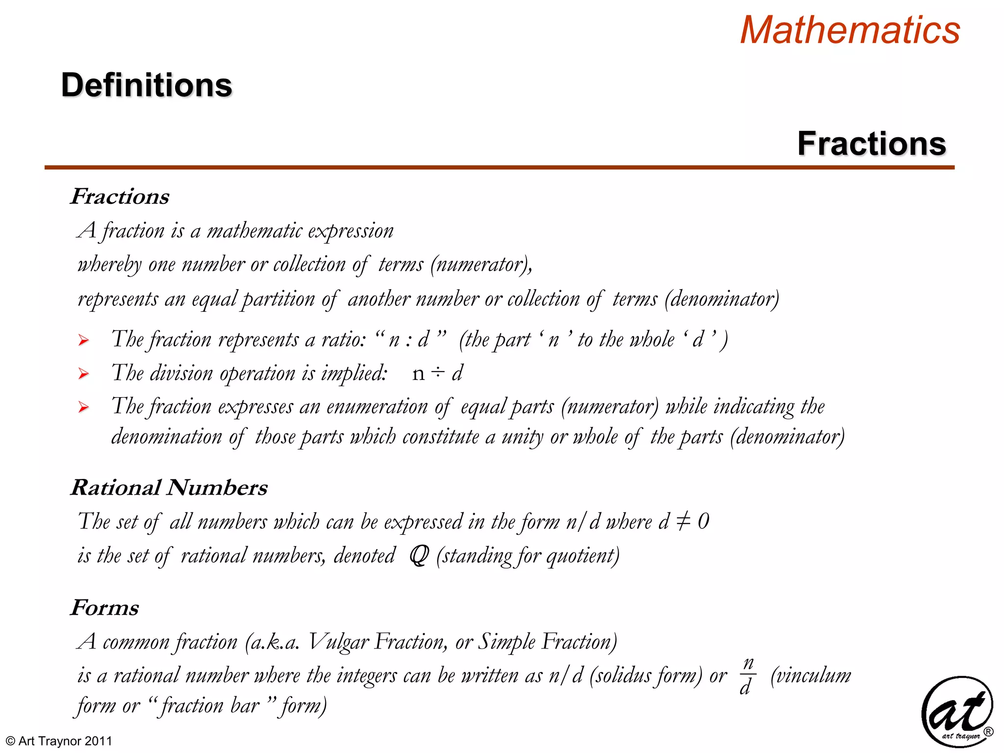 © Art Traynor 2011
Mathematics
Definitions
Fractions
Fractions
A fraction is a mathematic expression
whereby one number or collection of terms (numerator),
represents an equal partition of another number or collection of terms (denominator)
 The fraction represents a ratio: “ n : d ” (the part ‘ n ’ to the whole ‘ d ’ )
 The division operation is implied: n ÷ d
 The fraction expresses an enumeration of equal parts (numerator) while indicating the
denomination of those parts which constitute a unity or whole of the parts (denominator)
Rational Numbers
The set of all numbers which can be expressed in the form n/d where d ≠ 0
is the set of rational numbers, denoted Q (standing for quotient)
Forms
A common fraction (a.k.a. Vulgar Fraction, or Simple Fraction)
is a rational number where the integers can be written as n/d (solidus form) or (vinculum
form or “ fraction bar ” form)
n
d
 