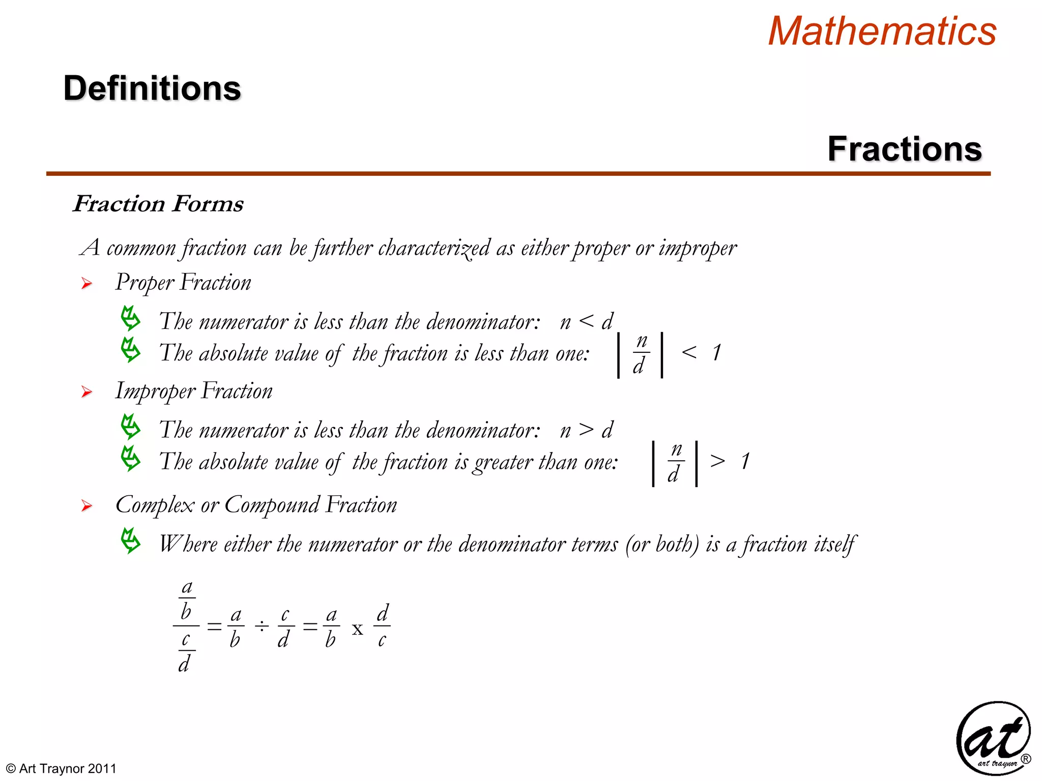 © Art Traynor 2011
Mathematics
Definitions
Fractions
Fraction Forms
A common fraction can be further characterized as either proper or improper
 Proper Fraction
 The numerator is less than the denominator: n < d
 The absolute value of the fraction is less than one: < 1| |n
d
 Improper Fraction
 The numerator is less than the denominator: n > d
 The absolute value of the fraction is greater than one: > 1| |n
d
 Complex or Compound Fraction
 Where either the numerator or the denominator terms (or both) is a fraction itself
a
b
c
d
= ÷ = x
a
b
c
d
a
b
d
c
 