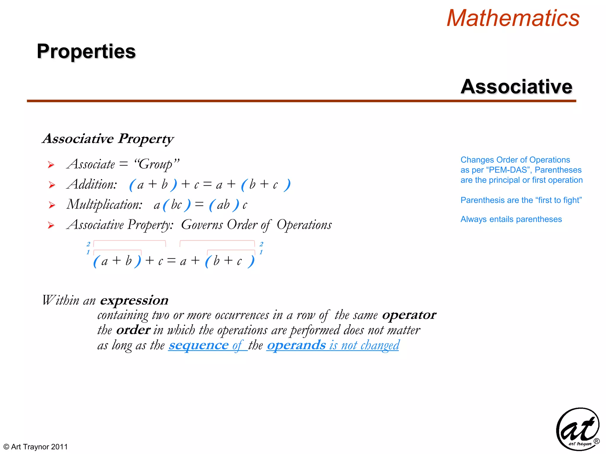 © Art Traynor 2011
Mathematics
Properties
Associative
Associative Property
Within an expression
 Associate = “Group”
 Addition: ( a + b ) + c = a + ( b + c )
 Multiplication: a( bc ) = ( ab ) c
as long as the sequence of the operands is not changed
containing two or more occurrences in a row of the same operator
the order in which the operations are performed does not matter
Changes Order of Operations
as per “PEM-DAS”, Parentheses
are the principal or first operation
Parenthesis are the “first to fight”
Always entails parentheses
 Associative Property: Governs Order of Operations
( a + b ) + c = a + ( b + c )
1
2 2
1
 
